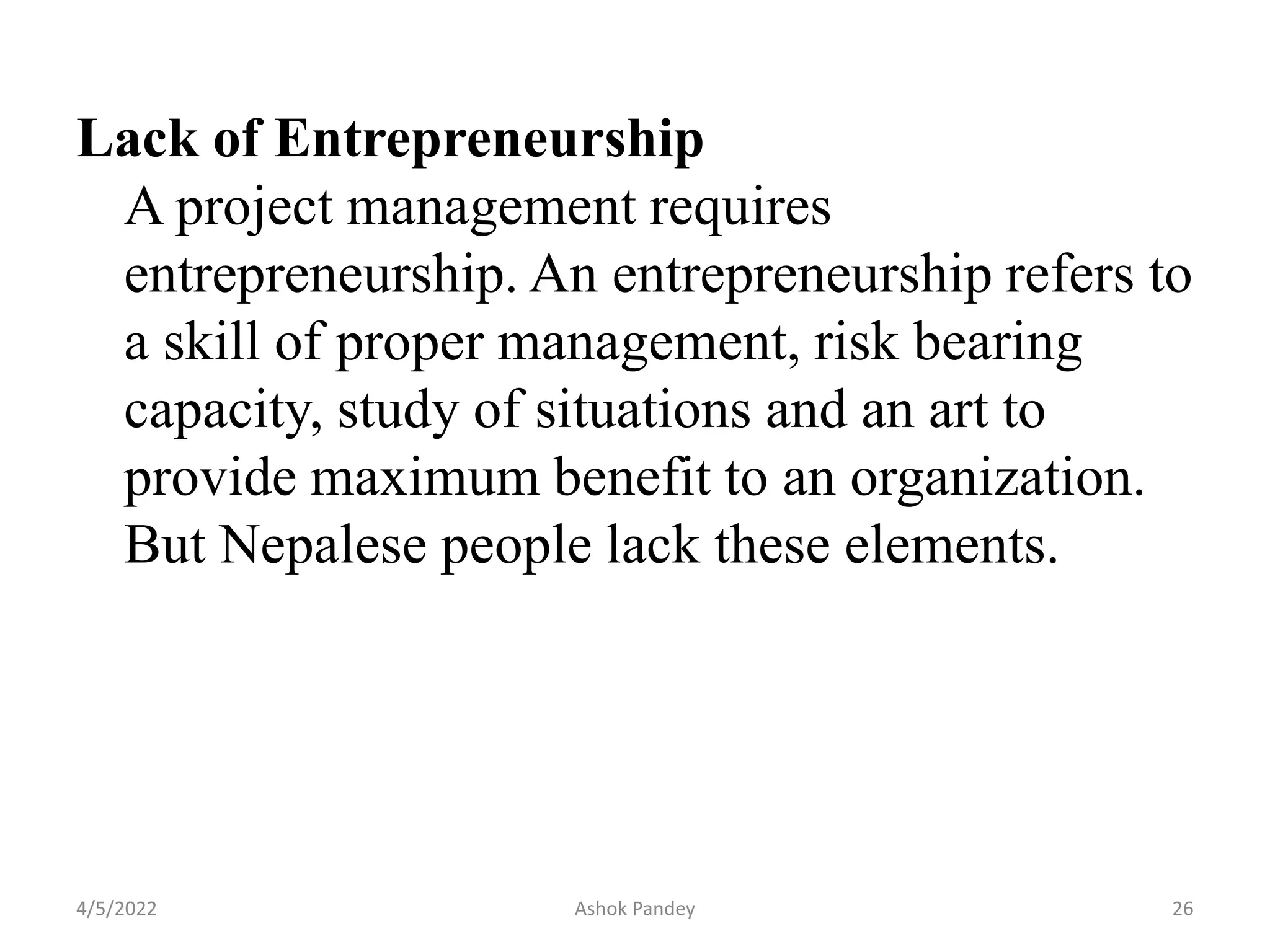 Lack of Entrepreneurship
A project management requires
entrepreneurship. An entrepreneurship refers to
a skill of proper management, risk bearing
capacity, study of situations and an art to
provide maximum benefit to an organization.
But Nepalese people lack these elements.
4/5/2022 26
Ashok Pandey
 