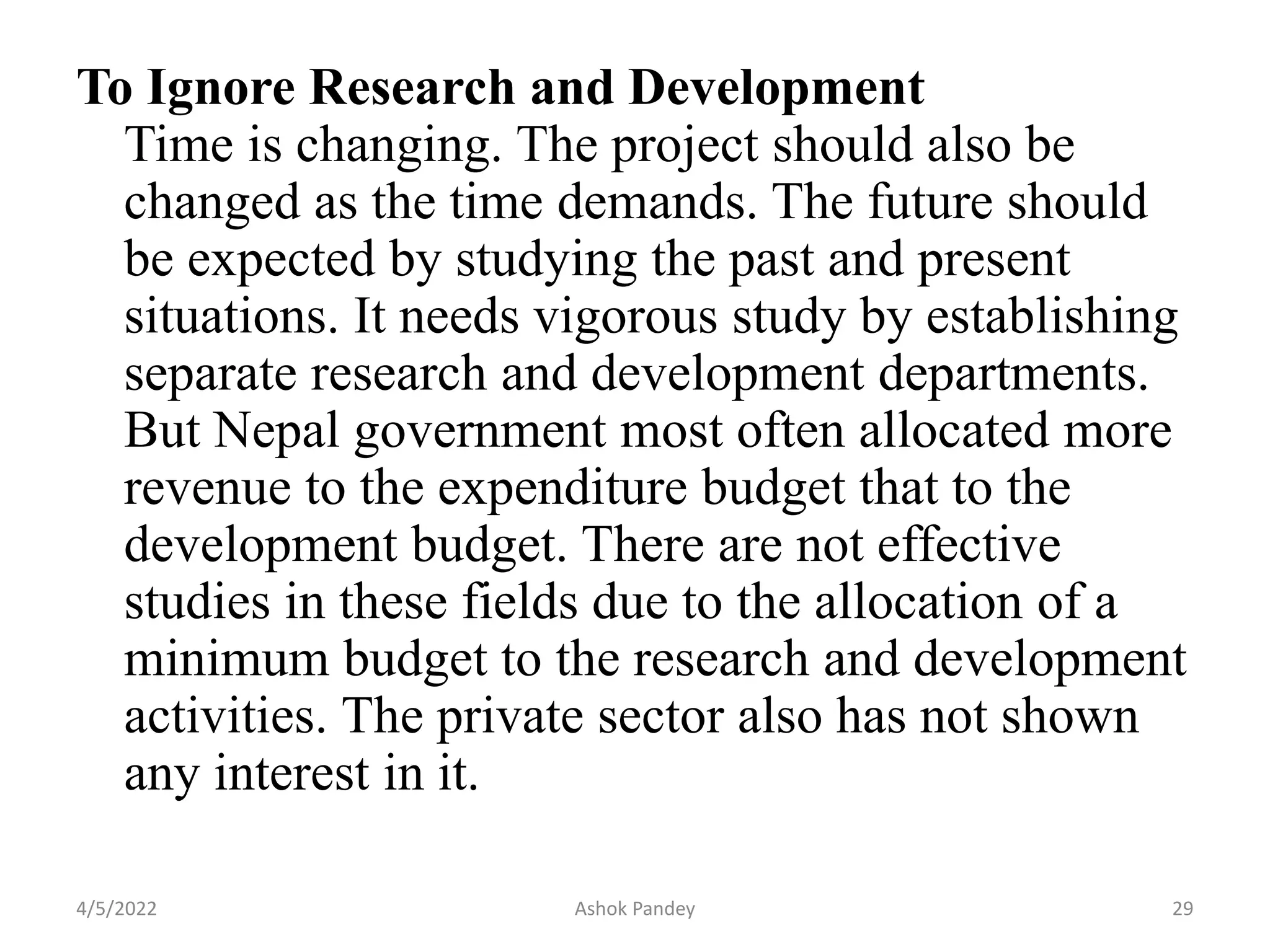 To Ignore Research and Development
Time is changing. The project should also be
changed as the time demands. The future should
be expected by studying the past and present
situations. It needs vigorous study by establishing
separate research and development departments.
But Nepal government most often allocated more
revenue to the expenditure budget that to the
development budget. There are not effective
studies in these fields due to the allocation of a
minimum budget to the research and development
activities. The private sector also has not shown
any interest in it.
4/5/2022 29
Ashok Pandey
 