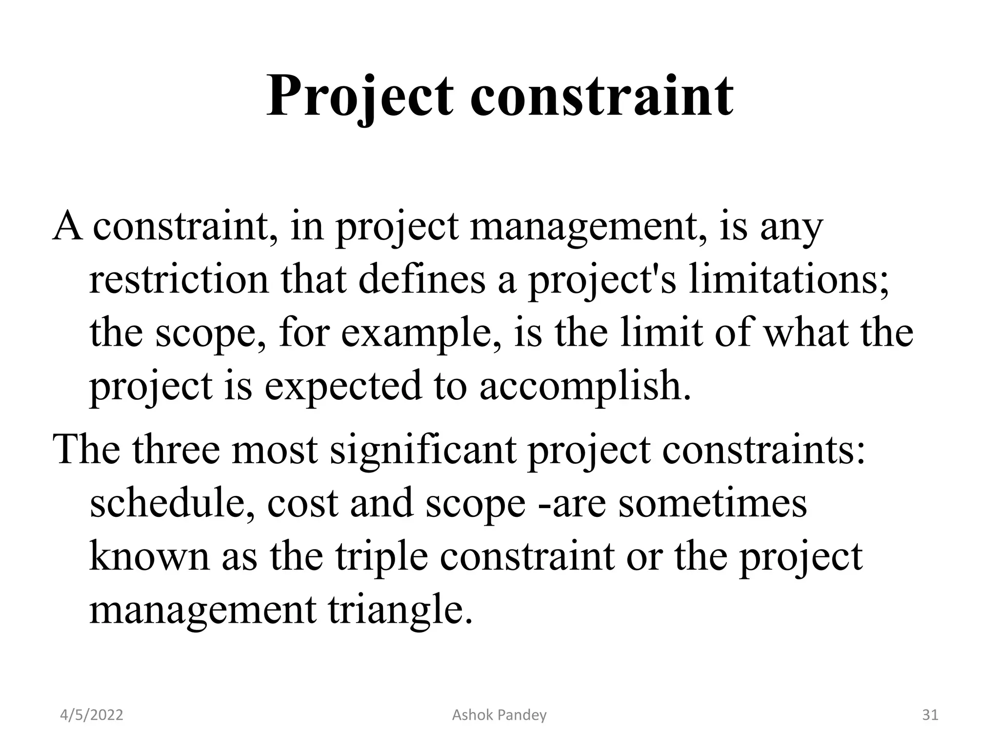 Project constraint
A constraint, in project management, is any
restriction that defines a project's limitations;
the scope, for example, is the limit of what the
project is expected to accomplish.
The three most significant project constraints:
schedule, cost and scope -are sometimes
known as the triple constraint or the project
management triangle.
4/5/2022 31
Ashok Pandey
 