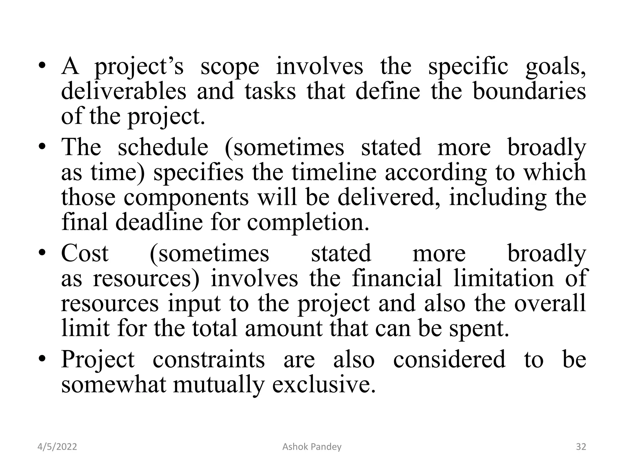 • A project’s scope involves the specific goals,
deliverables and tasks that define the boundaries
of the project.
• The schedule (sometimes stated more broadly
as time) specifies the timeline according to which
those components will be delivered, including the
final deadline for completion.
• Cost (sometimes stated more broadly
as resources) involves the financial limitation of
resources input to the project and also the overall
limit for the total amount that can be spent.
• Project constraints are also considered to be
somewhat mutually exclusive.
4/5/2022 32
Ashok Pandey
 