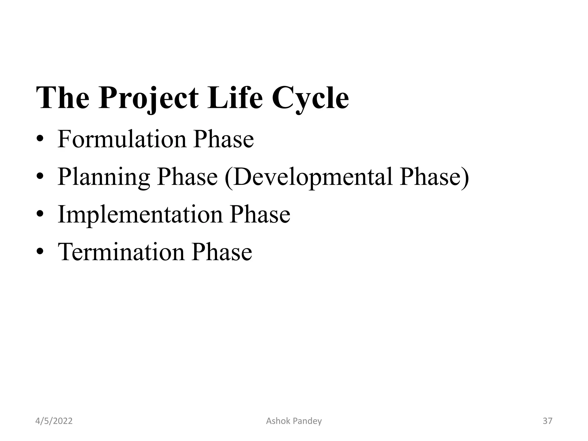 The Project Life Cycle
• Formulation Phase
• Planning Phase (Developmental Phase)
• Implementation Phase
• Termination Phase
4/5/2022 37
Ashok Pandey
 