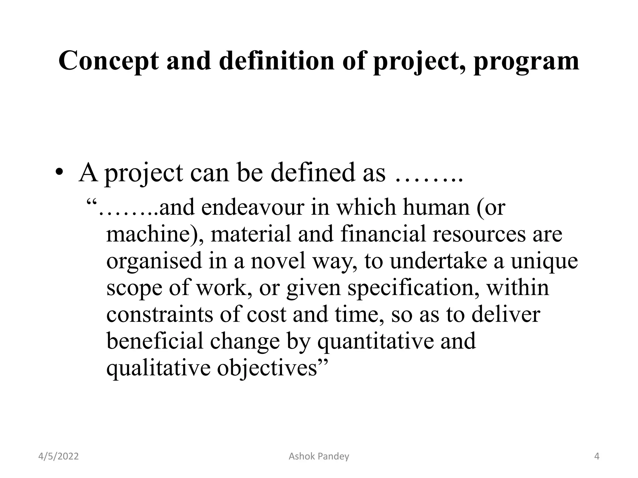 Concept and definition of project, program
• A project can be defined as ……..
“……..and endeavour in which human (or
machine), material and financial resources are
organised in a novel way, to undertake a unique
scope of work, or given specification, within
constraints of cost and time, so as to deliver
beneficial change by quantitative and
qualitative objectives”
4/5/2022 4
Ashok Pandey
 