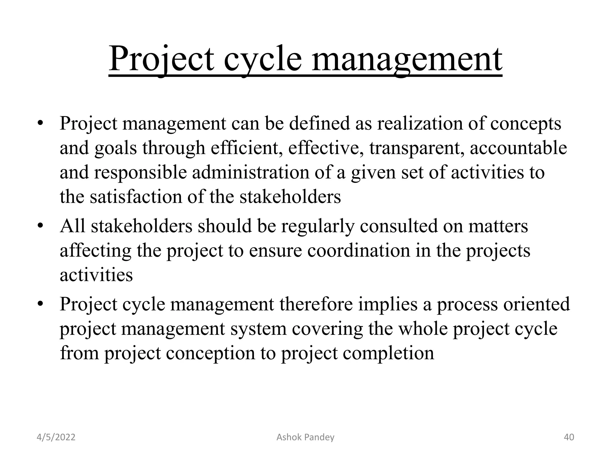 Project cycle management
• Project management can be defined as realization of concepts
and goals through efficient, effective, transparent, accountable
and responsible administration of a given set of activities to
the satisfaction of the stakeholders
• All stakeholders should be regularly consulted on matters
affecting the project to ensure coordination in the projects
activities
• Project cycle management therefore implies a process oriented
project management system covering the whole project cycle
from project conception to project completion
4/5/2022 Ashok Pandey 40
 