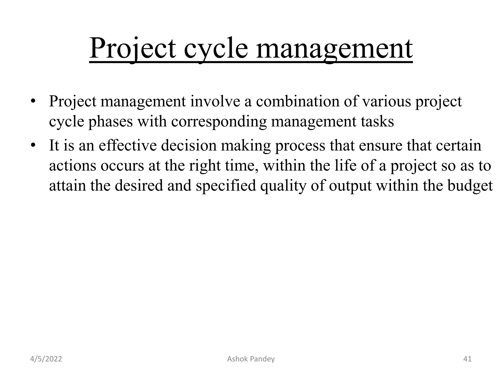 Project cycle management
• Project management involve a combination of various project
cycle phases with corresponding management tasks
• It is an effective decision making process that ensure that certain
actions occurs at the right time, within the life of a project so as to
attain the desired and specified quality of output within the budget
4/5/2022 Ashok Pandey 41
 