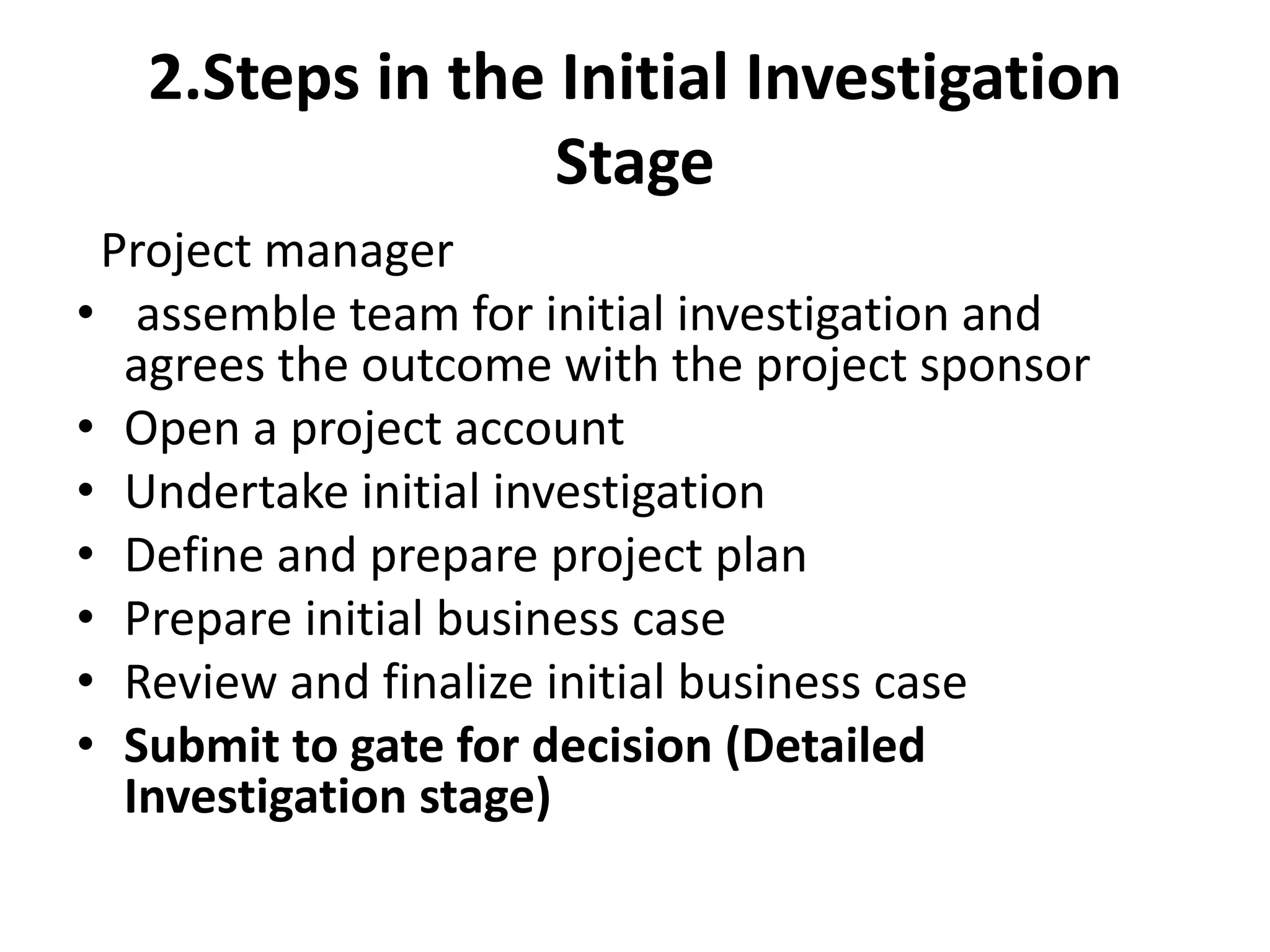2.Steps in the Initial Investigation
Stage
Project manager
• assemble team for initial investigation and
agrees the outcome with the project sponsor
• Open a project account
• Undertake initial investigation
• Define and prepare project plan
• Prepare initial business case
• Review and finalize initial business case
• Submit to gate for decision (Detailed
Investigation stage)
 