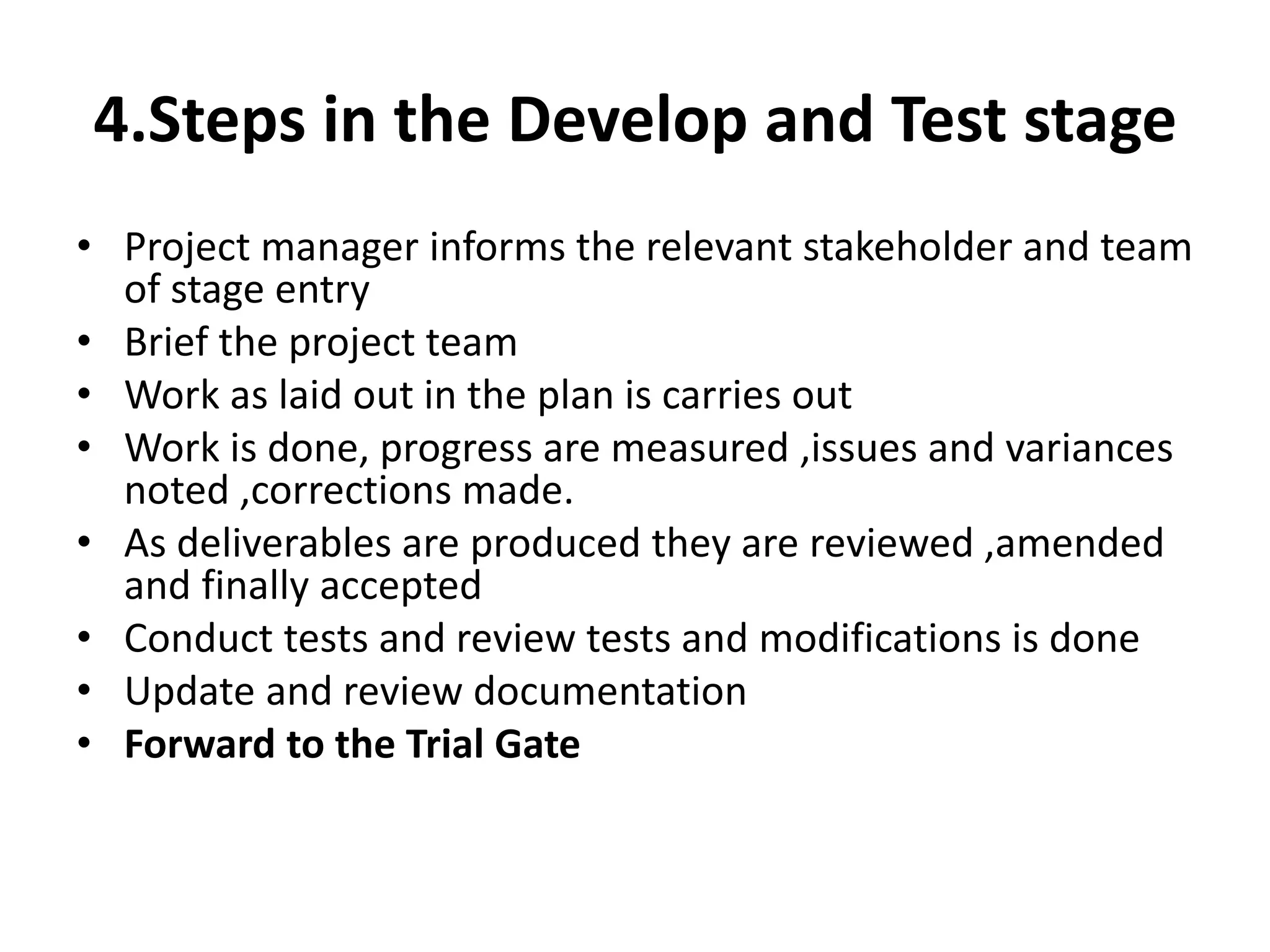 4.Steps in the Develop and Test stage
• Project manager informs the relevant stakeholder and team
of stage entry
• Brief the project team
• Work as laid out in the plan is carries out
• Work is done, progress are measured ,issues and variances
noted ,corrections made.
• As deliverables are produced they are reviewed ,amended
and finally accepted
• Conduct tests and review tests and modifications is done
• Update and review documentation
• Forward to the Trial Gate
 
