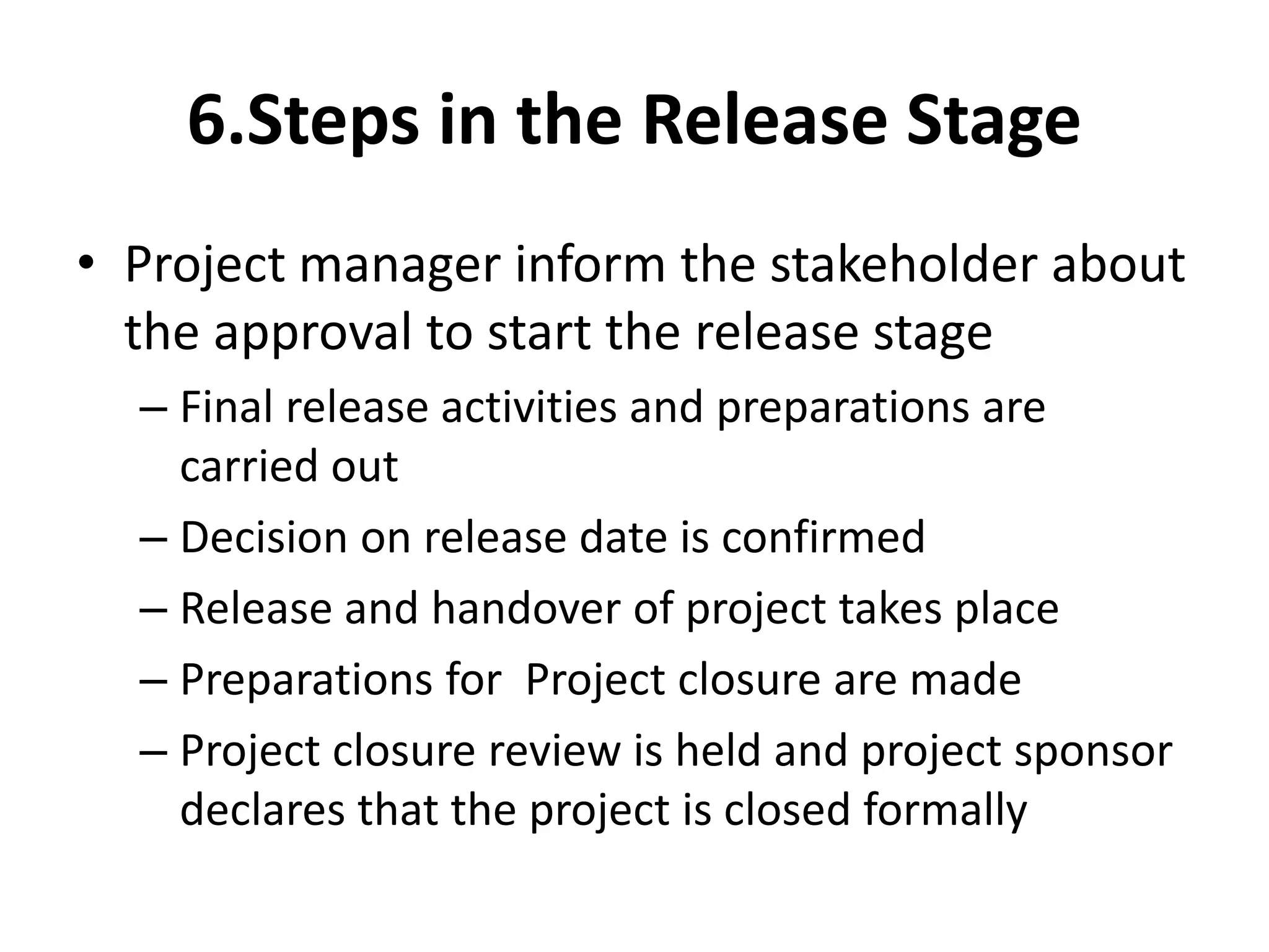 6.Steps in the Release Stage
• Project manager inform the stakeholder about
the approval to start the release stage
– Final release activities and preparations are
carried out
– Decision on release date is confirmed
– Release and handover of project takes place
– Preparations for Project closure are made
– Project closure review is held and project sponsor
declares that the project is closed formally
 