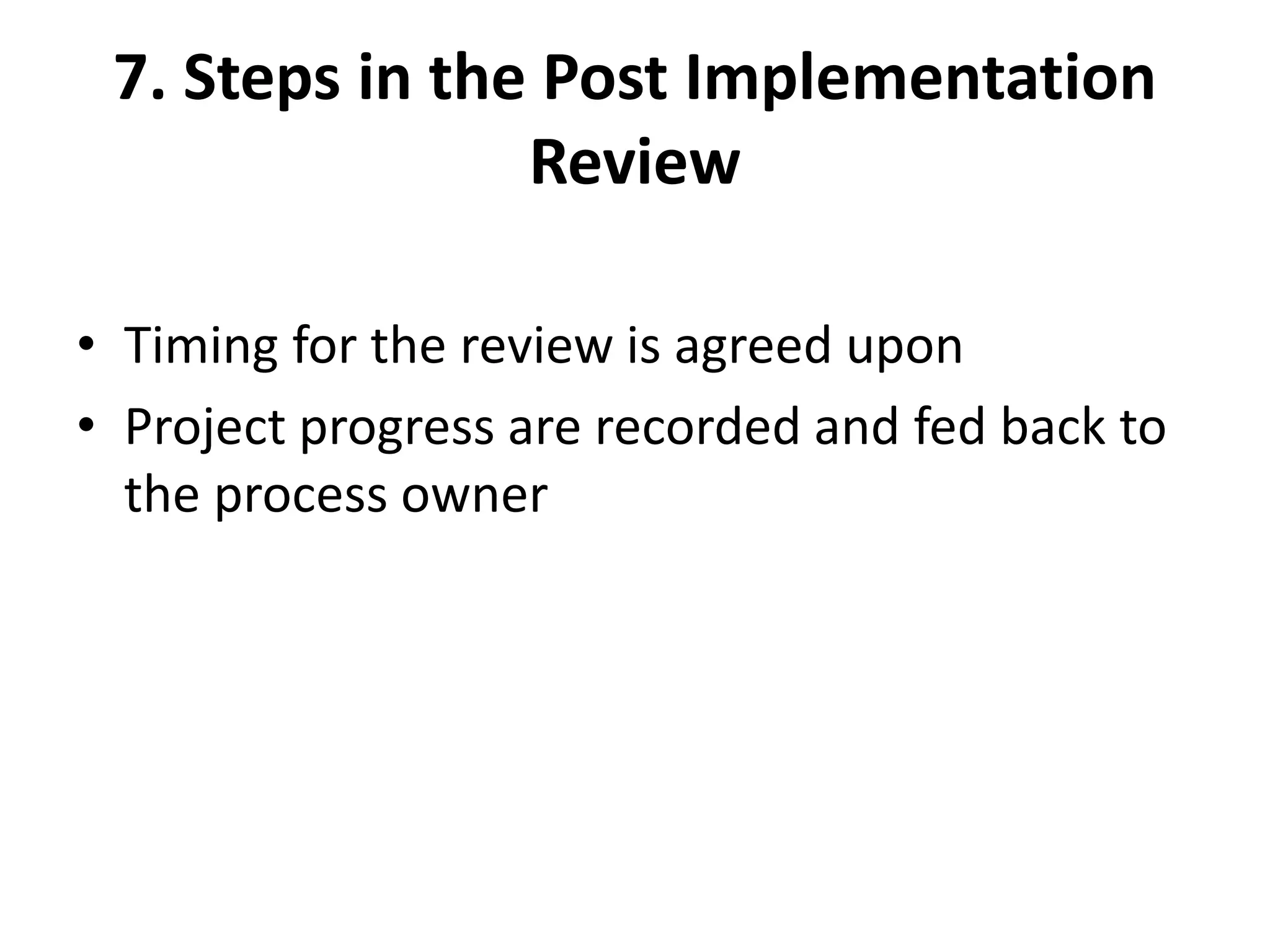 7. Steps in the Post Implementation
Review
• Timing for the review is agreed upon
• Project progress are recorded and fed back to
the process owner
 