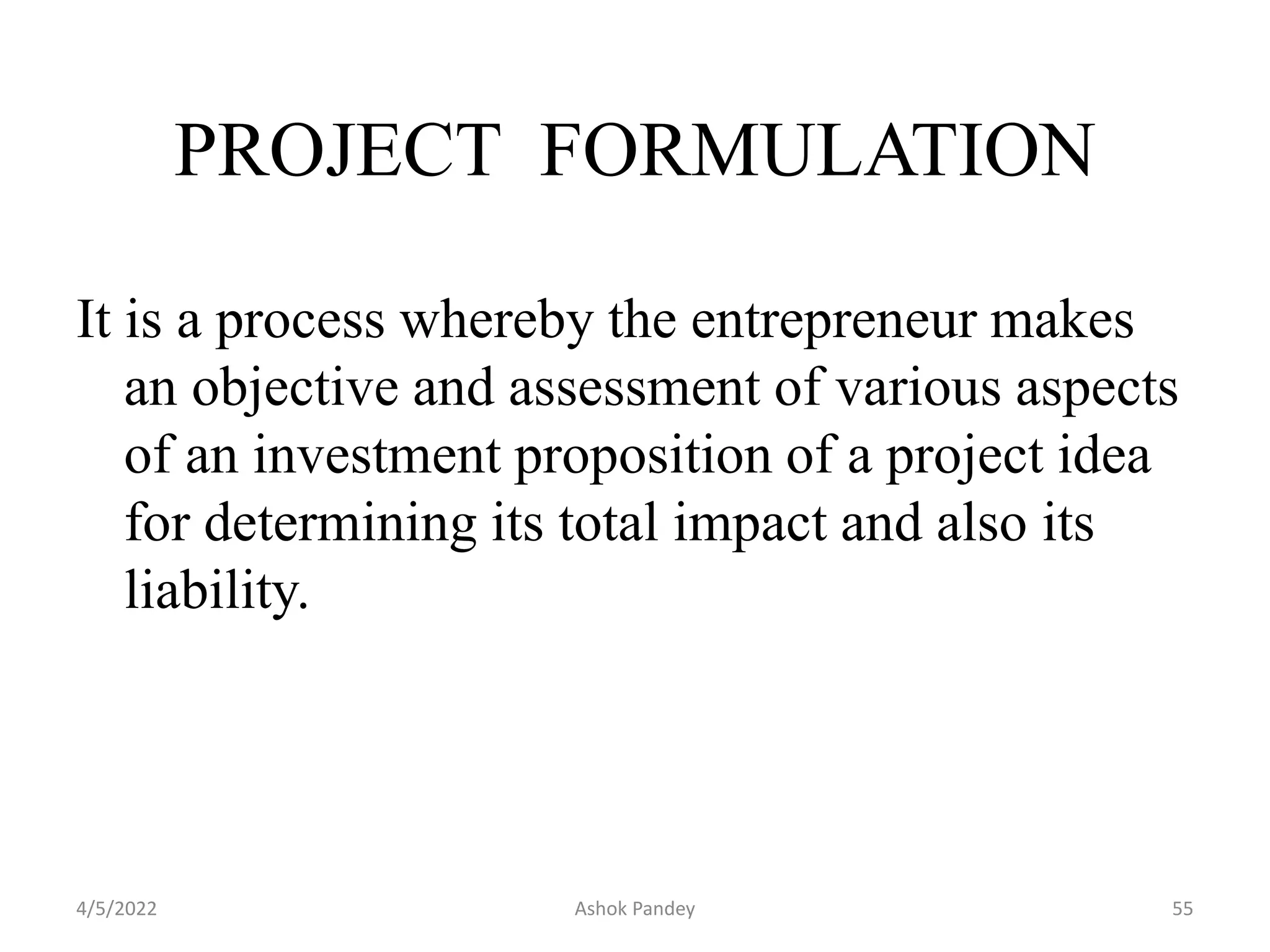 It is a process whereby the entrepreneur makes
an objective and assessment of various aspects
of an investment proposition of a project idea
for determining its total impact and also its
liability.
PROJECT FORMULATION
4/5/2022 55
Ashok Pandey
 
