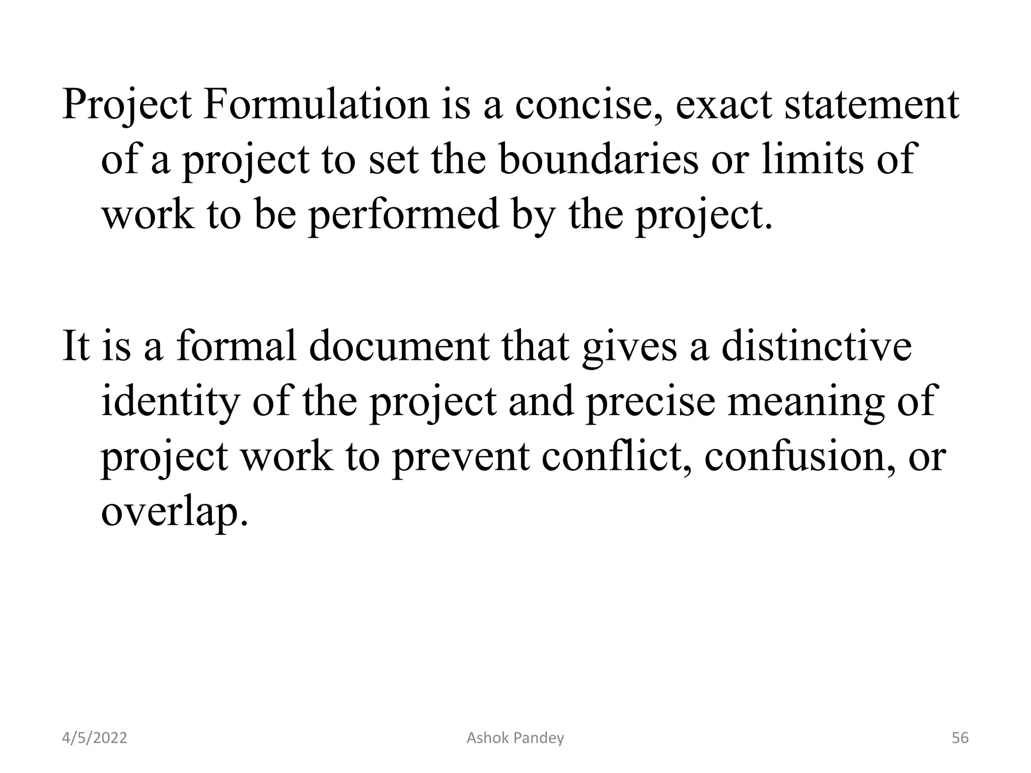 Project Formulation is a concise, exact statement
of a project to set the boundaries or limits of
work to be performed by the project.
It is a formal document that gives a distinctive
identity of the project and precise meaning of
project work to prevent conflict, confusion, or
overlap.
4/5/2022 56
Ashok Pandey
 