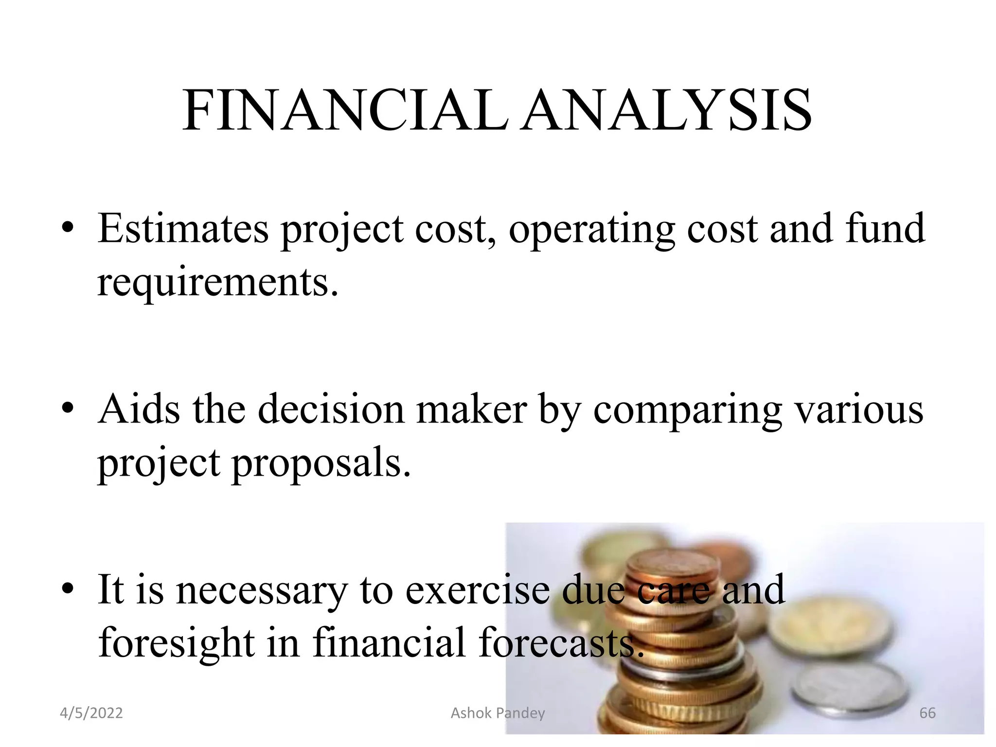 • Estimates project cost, operating cost and fund
requirements.
• Aids the decision maker by comparing various
project proposals.
• It is necessary to exercise due care and
foresight in financial forecasts.
FINANCIAL ANALYSIS
4/5/2022 66
Ashok Pandey
 