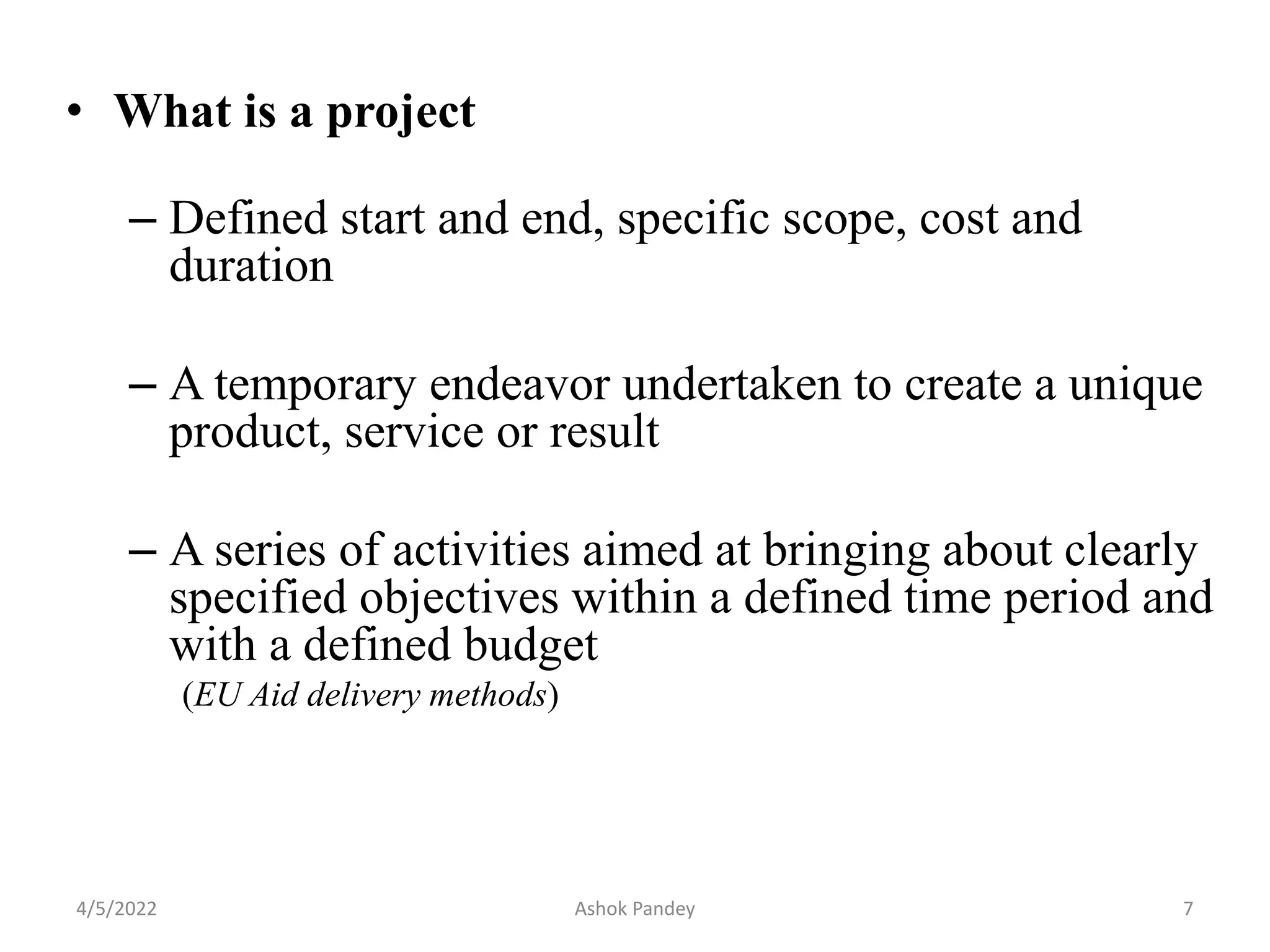 • What is a project
– Defined start and end, specific scope, cost and
duration
– A temporary endeavor undertaken to create a unique
product, service or result
– A series of activities aimed at bringing about clearly
specified objectives within a defined time period and
with a defined budget
(EU Aid delivery methods)
4/5/2022 7
Ashok Pandey
 