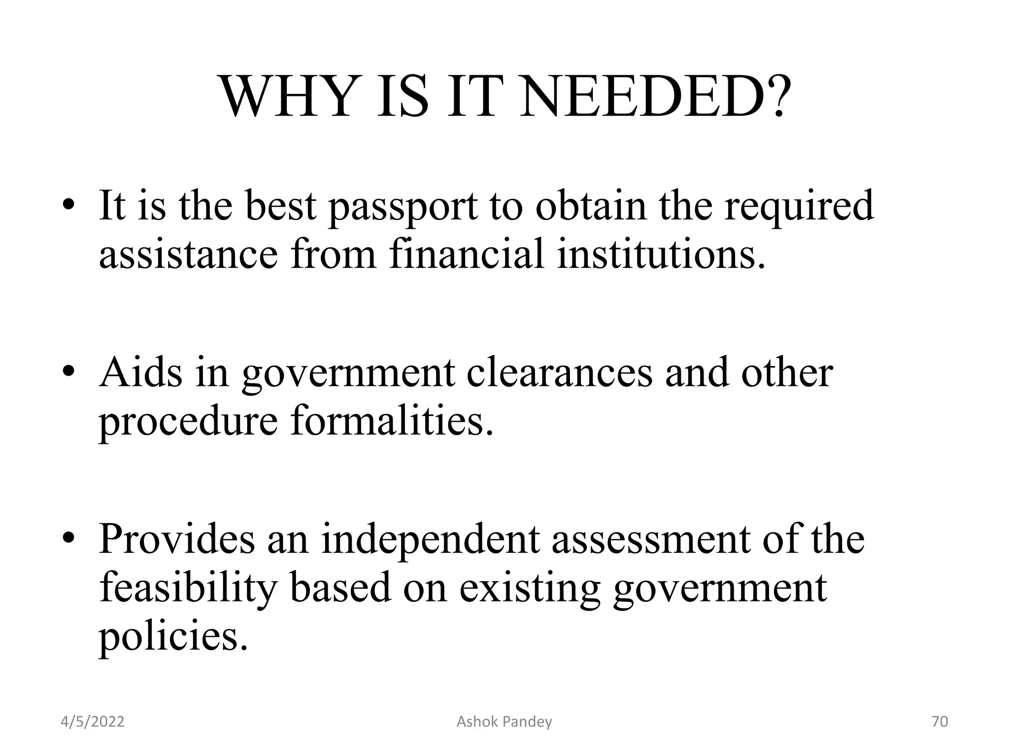 • It is the best passport to obtain the required
assistance from financial institutions.
• Aids in government clearances and other
procedure formalities.
• Provides an independent assessment of the
feasibility based on existing government
policies.
WHY IS IT NEEDED?
4/5/2022 70
Ashok Pandey
 