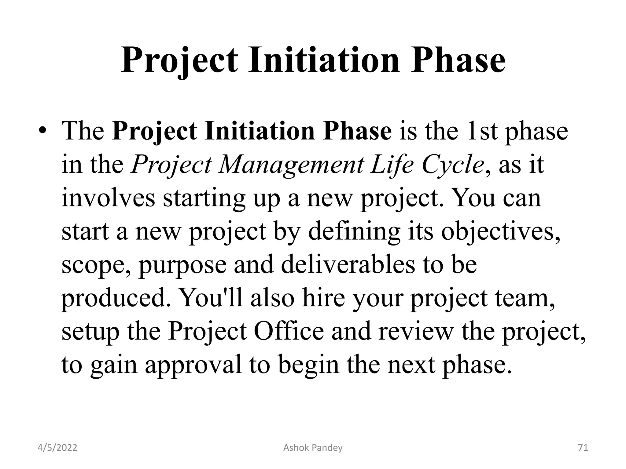 Project Initiation Phase
• The Project Initiation Phase is the 1st phase
in the Project Management Life Cycle, as it
involves starting up a new project. You can
start a new project by defining its objectives,
scope, purpose and deliverables to be
produced. You'll also hire your project team,
setup the Project Office and review the project,
to gain approval to begin the next phase.
4/5/2022 71
Ashok Pandey
 