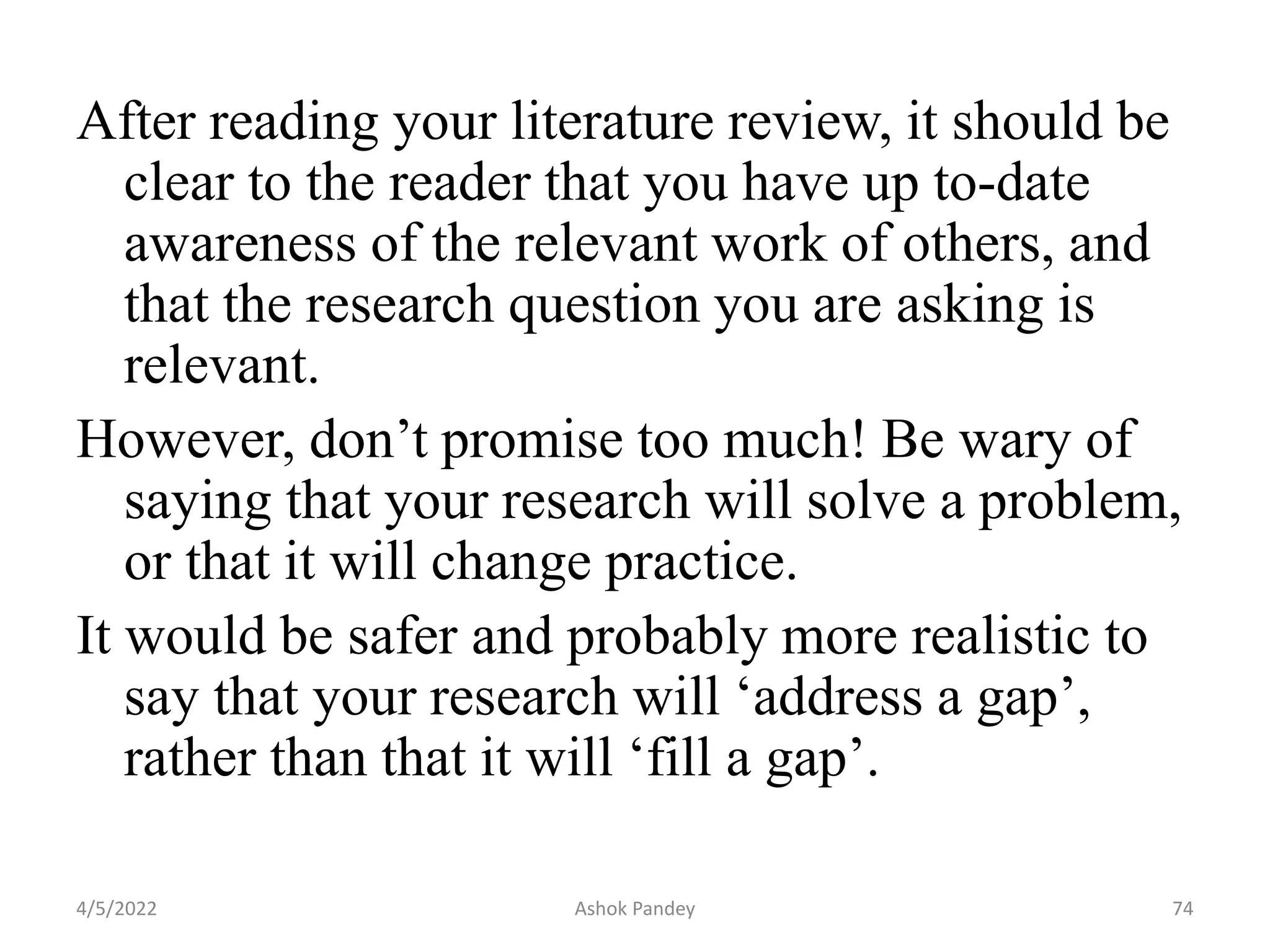 After reading your literature review, it should be
clear to the reader that you have up to-date
awareness of the relevant work of others, and
that the research question you are asking is
relevant.
However, don’t promise too much! Be wary of
saying that your research will solve a problem,
or that it will change practice.
It would be safer and probably more realistic to
say that your research will ‘address a gap’,
rather than that it will ‘fill a gap’.
4/5/2022 74
Ashok Pandey
 