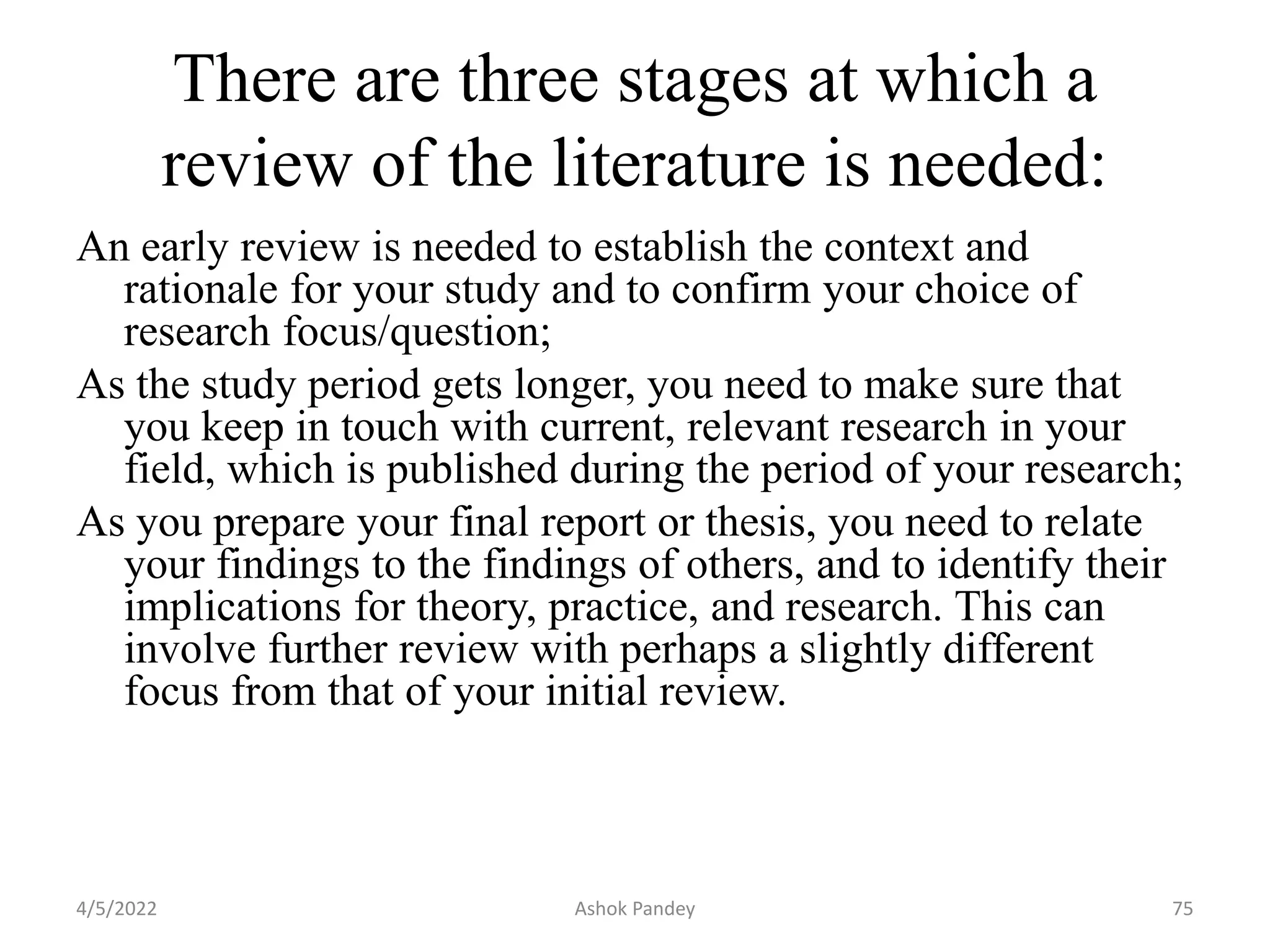 There are three stages at which a
review of the literature is needed:
An early review is needed to establish the context and
rationale for your study and to confirm your choice of
research focus/question;
As the study period gets longer, you need to make sure that
you keep in touch with current, relevant research in your
field, which is published during the period of your research;
As you prepare your final report or thesis, you need to relate
your findings to the findings of others, and to identify their
implications for theory, practice, and research. This can
involve further review with perhaps a slightly different
focus from that of your initial review.
4/5/2022 75
Ashok Pandey
 