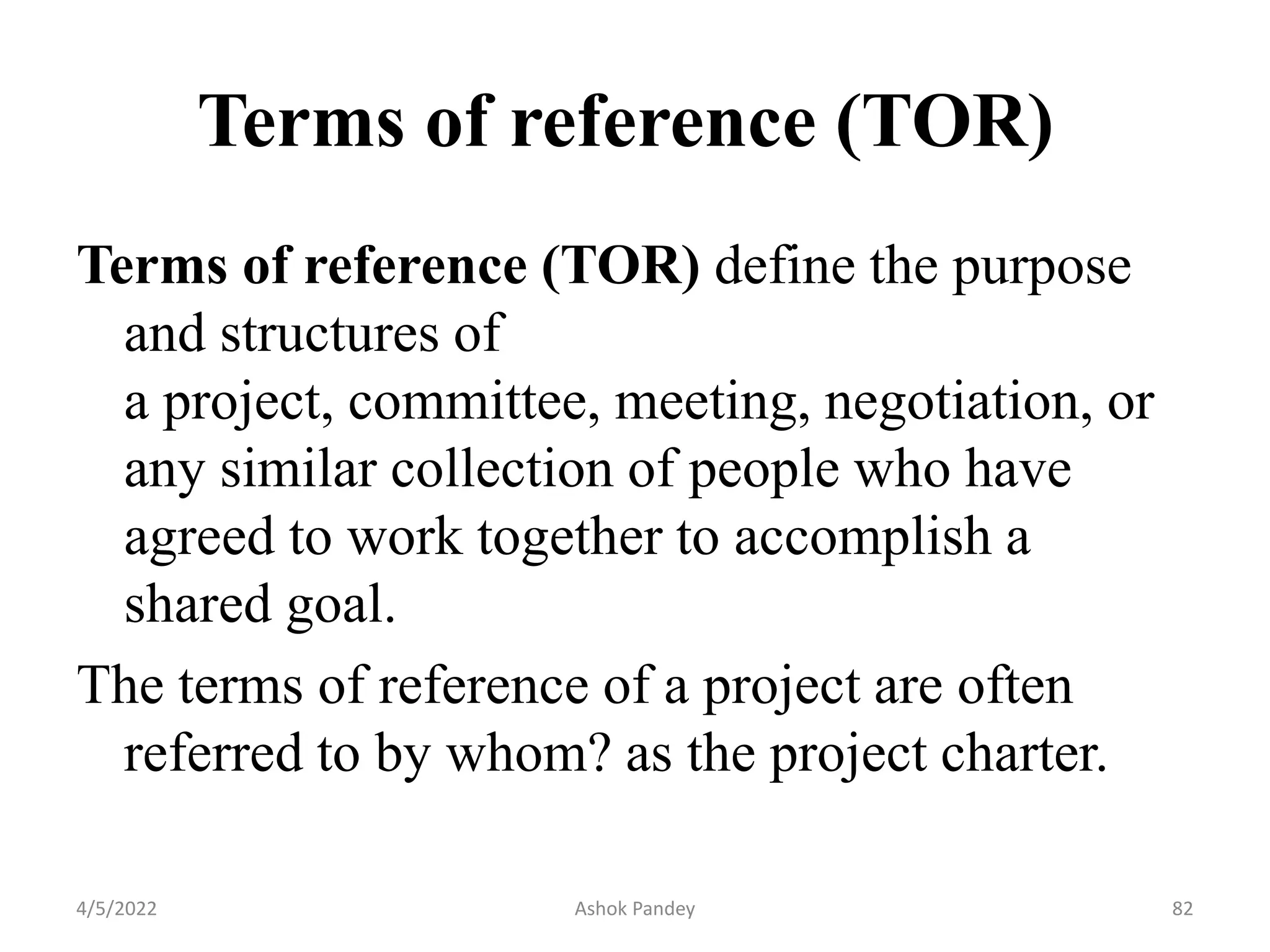 Terms of reference (TOR)
Terms of reference (TOR) define the purpose
and structures of
a project, committee, meeting, negotiation, or
any similar collection of people who have
agreed to work together to accomplish a
shared goal.
The terms of reference of a project are often
referred to by whom? as the project charter.
4/5/2022 82
Ashok Pandey
 