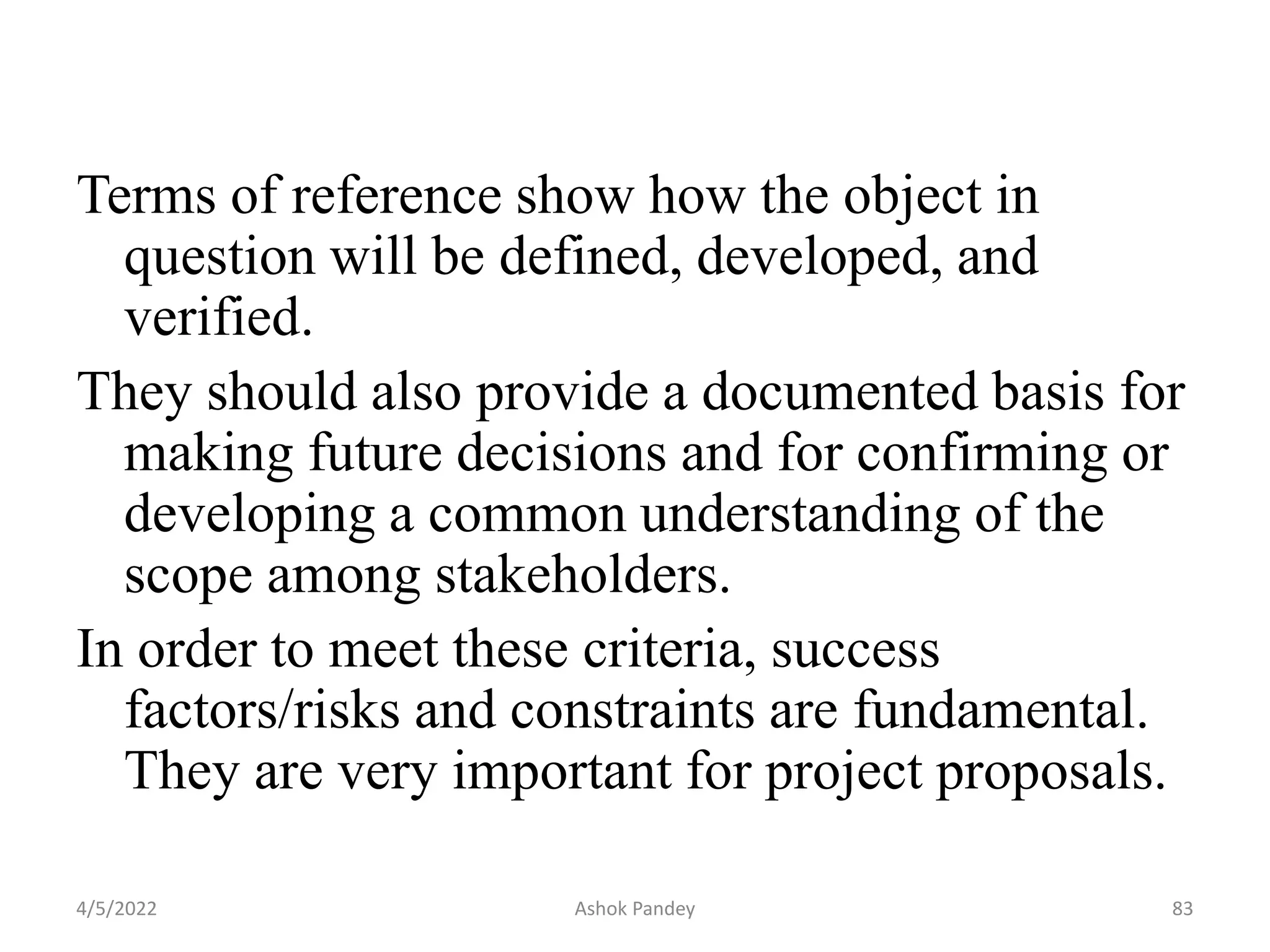 Terms of reference show how the object in
question will be defined, developed, and
verified.
They should also provide a documented basis for
making future decisions and for confirming or
developing a common understanding of the
scope among stakeholders.
In order to meet these criteria, success
factors/risks and constraints are fundamental.
They are very important for project proposals.
4/5/2022 83
Ashok Pandey
 