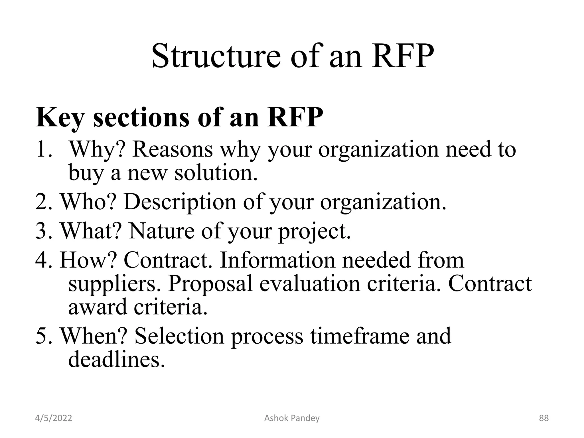 Structure of an RFP
Key sections of an RFP
1. Why? Reasons why your organization need to
buy a new solution.
2. Who? Description of your organization.
3. What? Nature of your project.
4. How? Contract. Information needed from
suppliers. Proposal evaluation criteria. Contract
award criteria.
5. When? Selection process timeframe and
deadlines.
4/5/2022 88
Ashok Pandey
 
