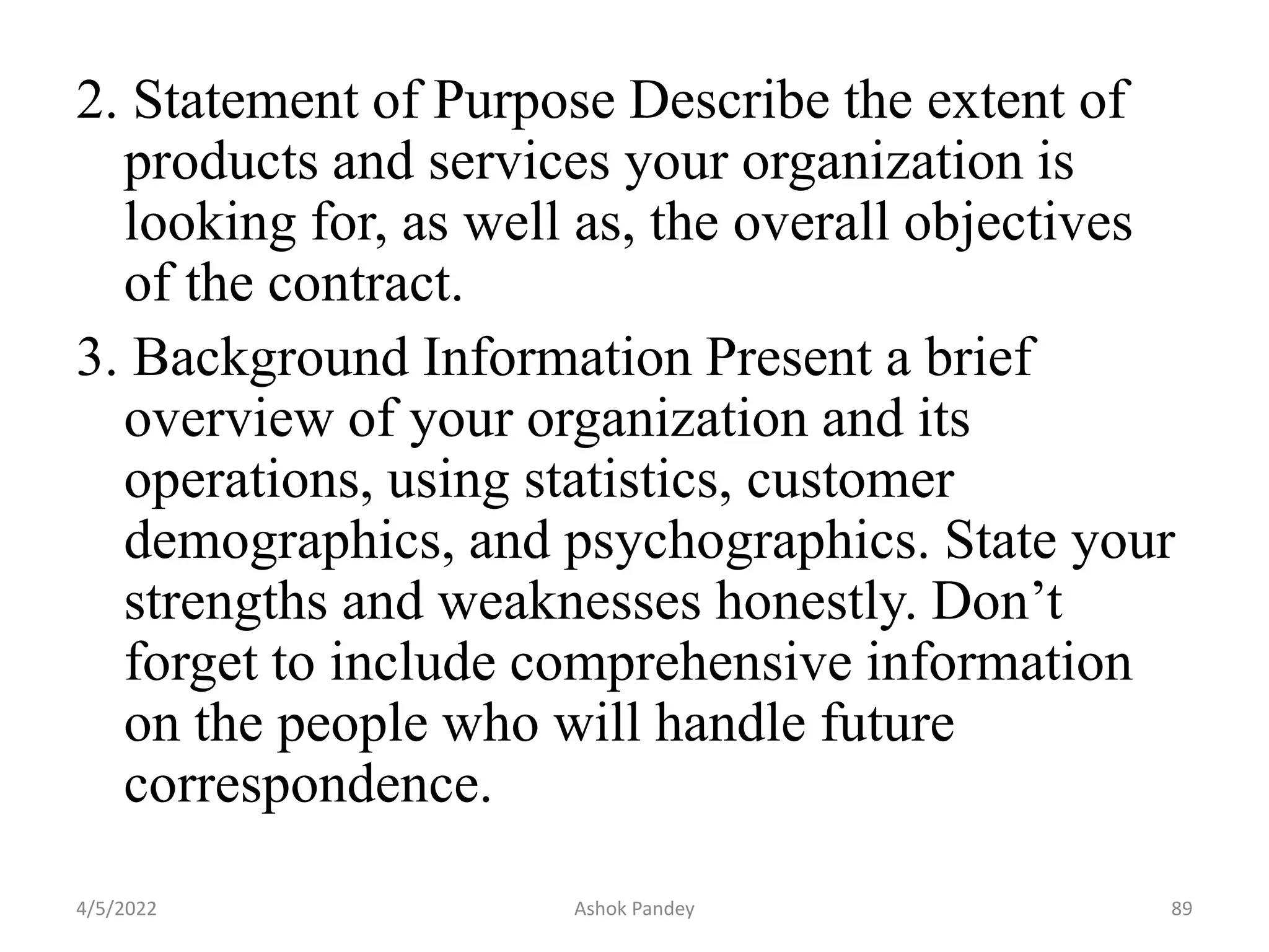 2. Statement of Purpose Describe the extent of
products and services your organization is
looking for, as well as, the overall objectives
of the contract.
3. Background Information Present a brief
overview of your organization and its
operations, using statistics, customer
demographics, and psychographics. State your
strengths and weaknesses honestly. Don’t
forget to include comprehensive information
on the people who will handle future
correspondence.
4/5/2022 89
Ashok Pandey
 