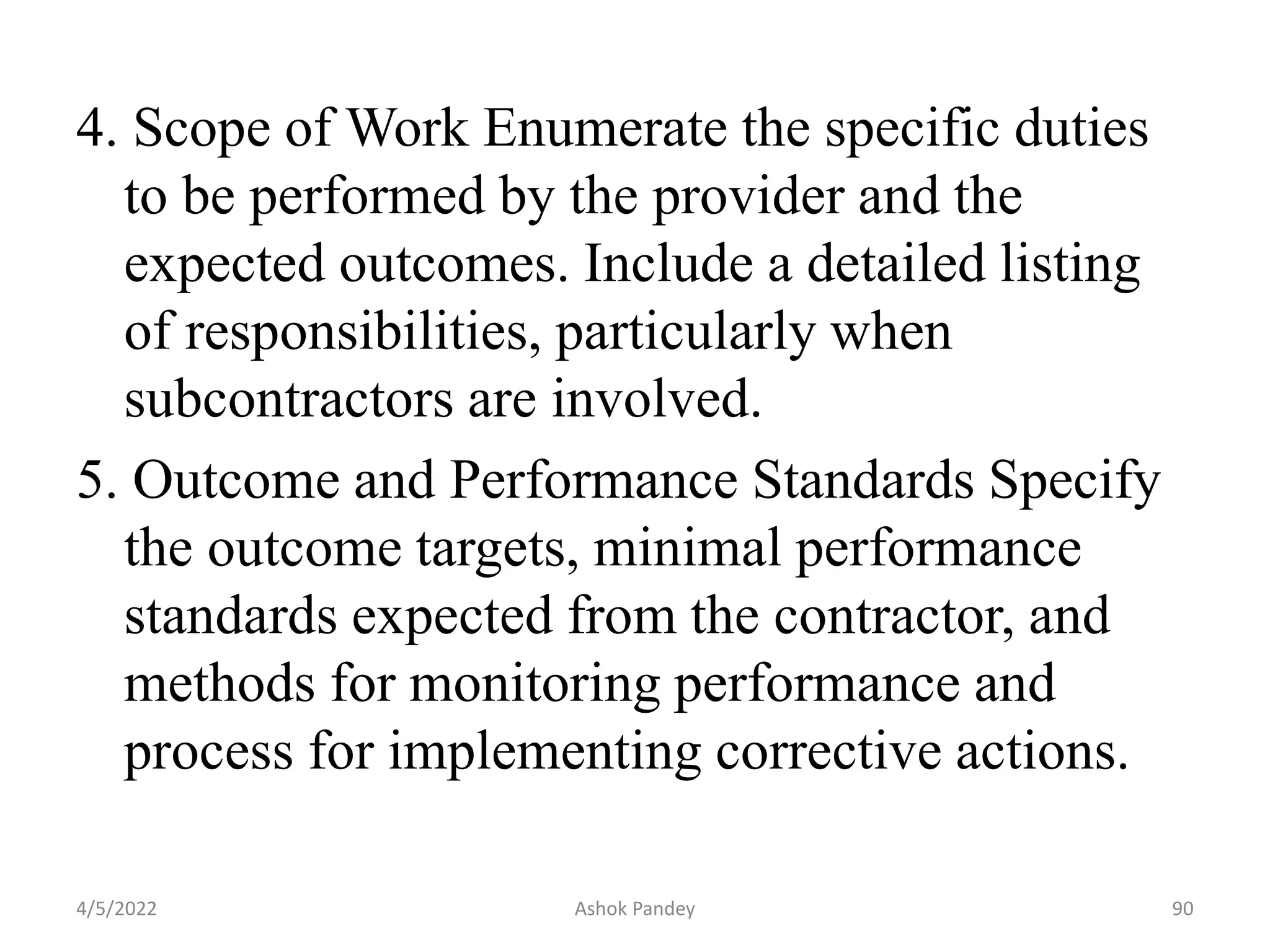 4. Scope of Work Enumerate the specific duties
to be performed by the provider and the
expected outcomes. Include a detailed listing
of responsibilities, particularly when
subcontractors are involved.
5. Outcome and Performance Standards Specify
the outcome targets, minimal performance
standards expected from the contractor, and
methods for monitoring performance and
process for implementing corrective actions.
4/5/2022 90
Ashok Pandey
 