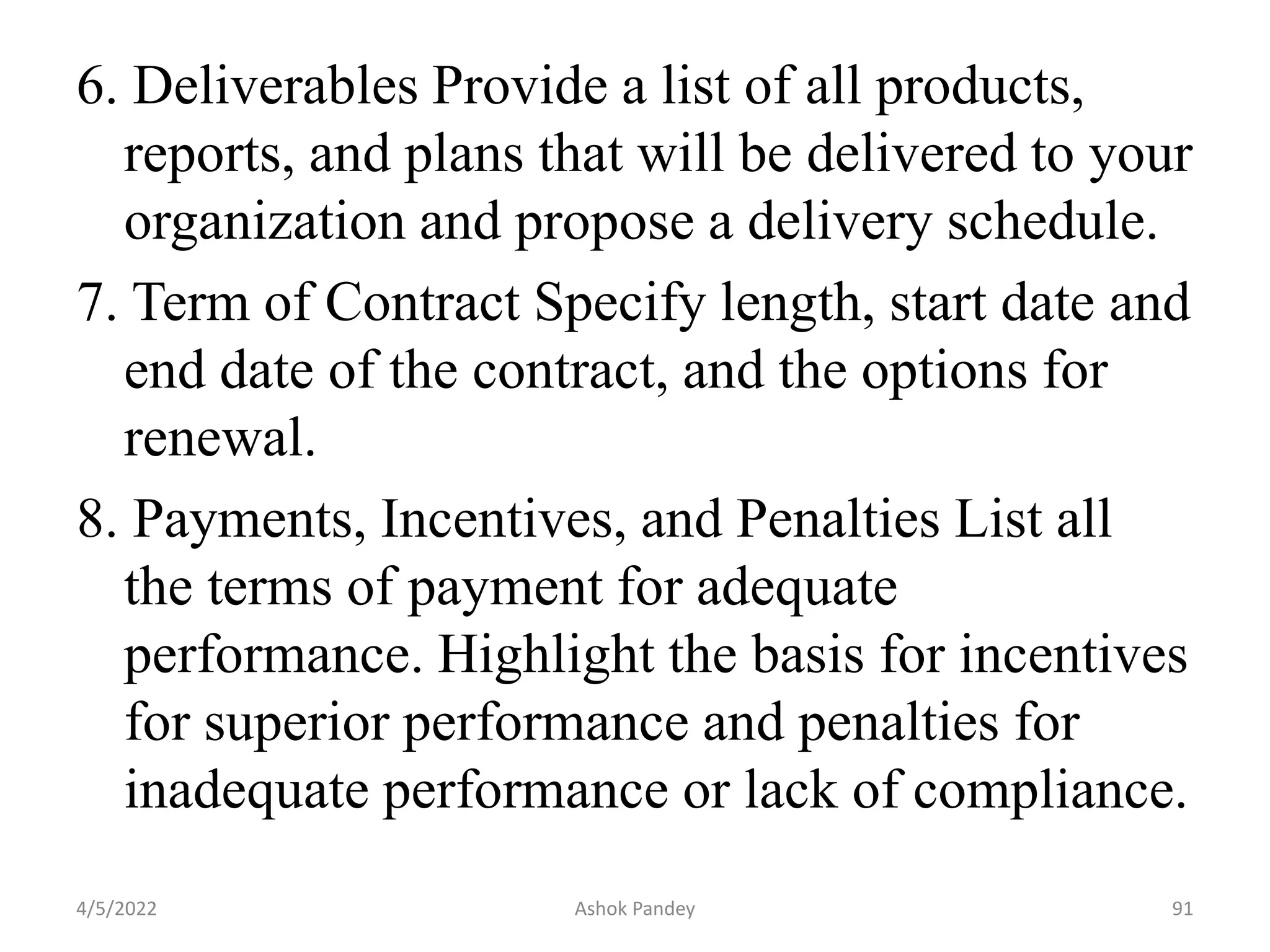 6. Deliverables Provide a list of all products,
reports, and plans that will be delivered to your
organization and propose a delivery schedule.
7. Term of Contract Specify length, start date and
end date of the contract, and the options for
renewal.
8. Payments, Incentives, and Penalties List all
the terms of payment for adequate
performance. Highlight the basis for incentives
for superior performance and penalties for
inadequate performance or lack of compliance.
4/5/2022 91
Ashok Pandey
 