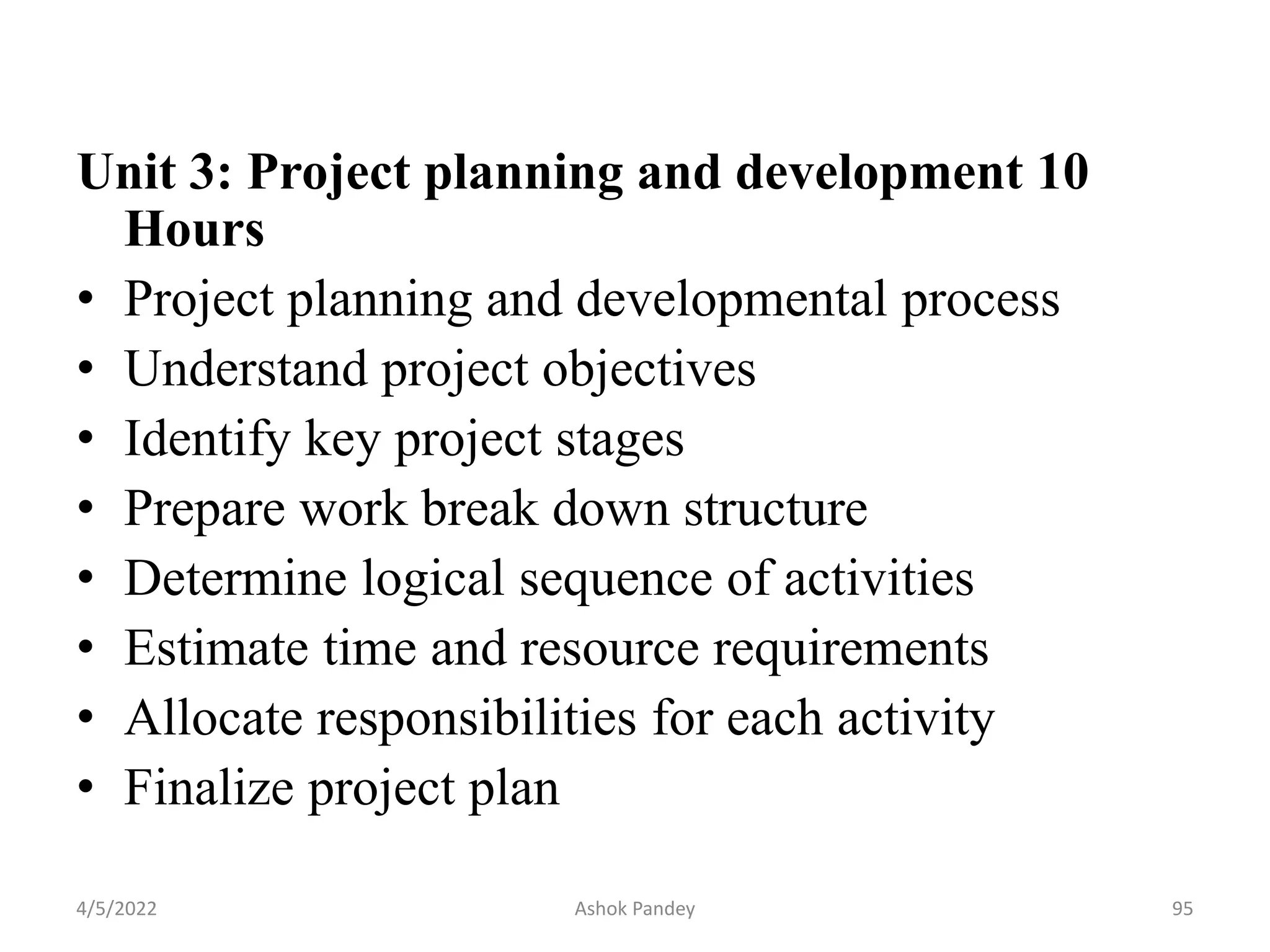 Unit 3: Project planning and development 10
Hours
• Project planning and developmental process
• Understand project objectives
• Identify key project stages
• Prepare work break down structure
• Determine logical sequence of activities
• Estimate time and resource requirements
• Allocate responsibilities for each activity
• Finalize project plan
4/5/2022 95
Ashok Pandey
 