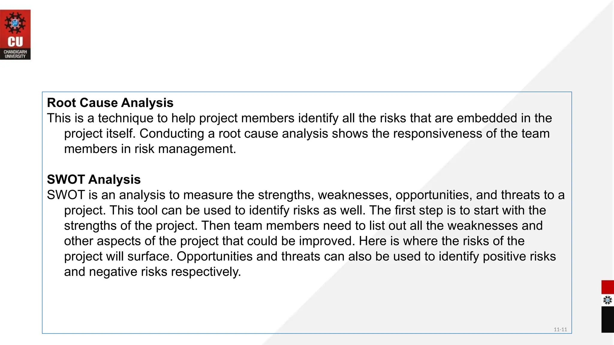 11-11
Root Cause Analysis
This is a technique to help project members identify all the risks that are embedded in the
project itself. Conducting a root cause analysis shows the responsiveness of the team
members in risk management.
SWOT Analysis
SWOT is an analysis to measure the strengths, weaknesses, opportunities, and threats to a
project. This tool can be used to identify risks as well. The first step is to start with the
strengths of the project. Then team members need to list out all the weaknesses and
other aspects of the project that could be improved. Here is where the risks of the
project will surface. Opportunities and threats can also be used to identify positive risks
and negative risks respectively.
 