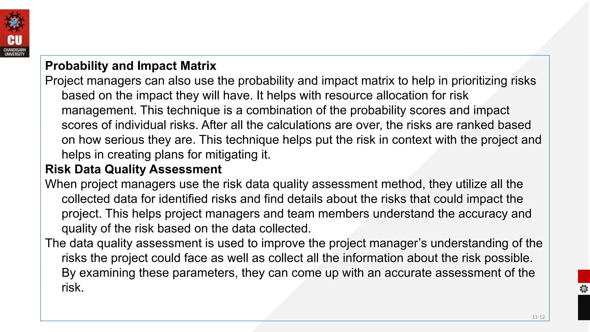 11-12
Probability and Impact Matrix
Project managers can also use the probability and impact matrix to help in prioritizing risks
based on the impact they will have. It helps with resource allocation for risk
management. This technique is a combination of the probability scores and impact
scores of individual risks. After all the calculations are over, the risks are ranked based
on how serious they are. This technique helps put the risk in context with the project and
helps in creating plans for mitigating it.
Risk Data Quality Assessment
When project managers use the risk data quality assessment method, they utilize all the
collected data for identified risks and find details about the risks that could impact the
project. This helps project managers and team members understand the accuracy and
quality of the risk based on the data collected.
The data quality assessment is used to improve the project manager’s understanding of the
risks the project could face as well as collect all the information about the risk possible.
By examining these parameters, they can come up with an accurate assessment of the
risk.
 