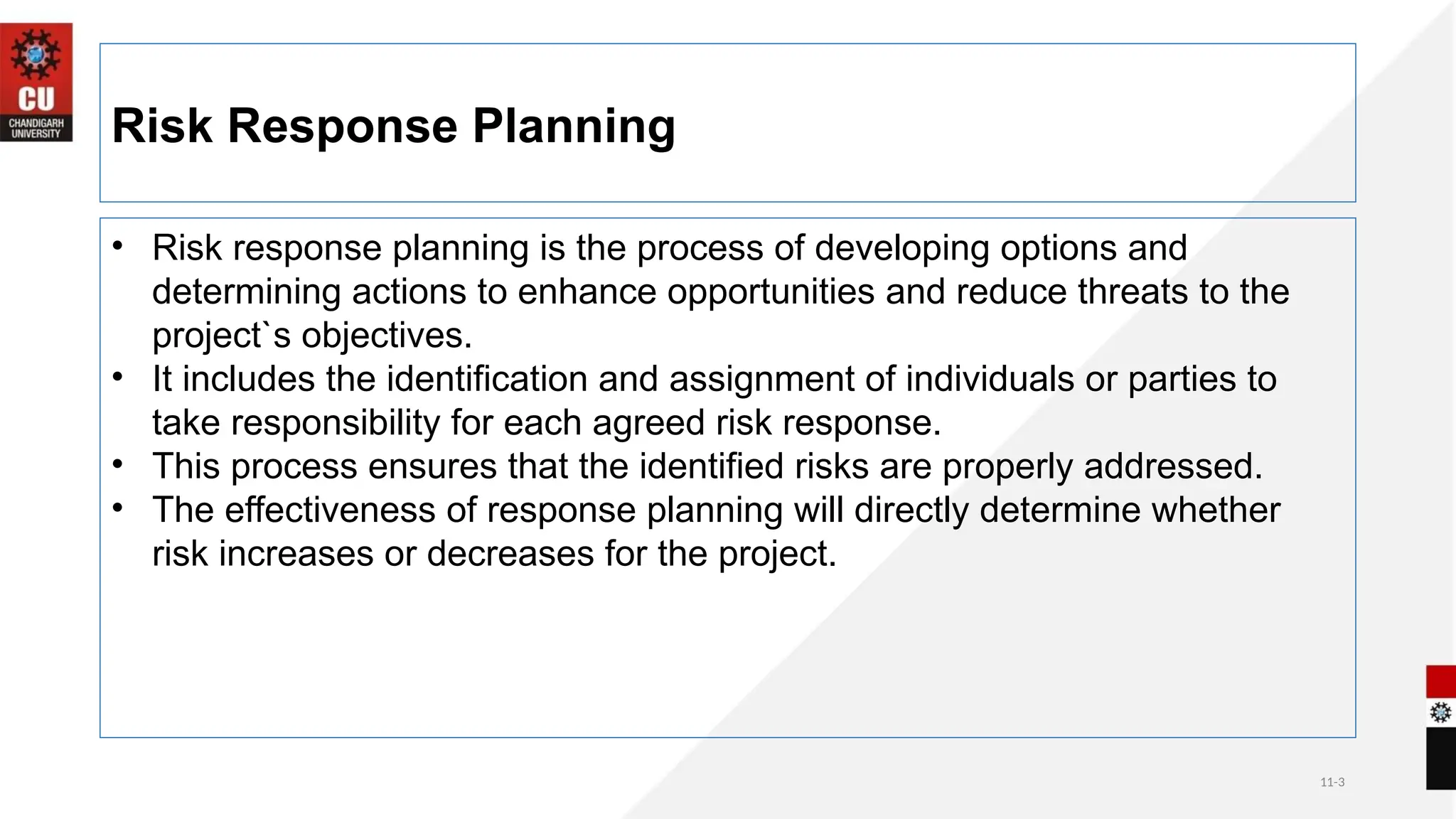 11-3
Risk Response Planning
• Risk response planning is the process of developing options and
determining actions to enhance opportunities and reduce threats to the
project`s objectives.
• It includes the identification and assignment of individuals or parties to
take responsibility for each agreed risk response.
• This process ensures that the identified risks are properly addressed.
• The effectiveness of response planning will directly determine whether
risk increases or decreases for the project.
 