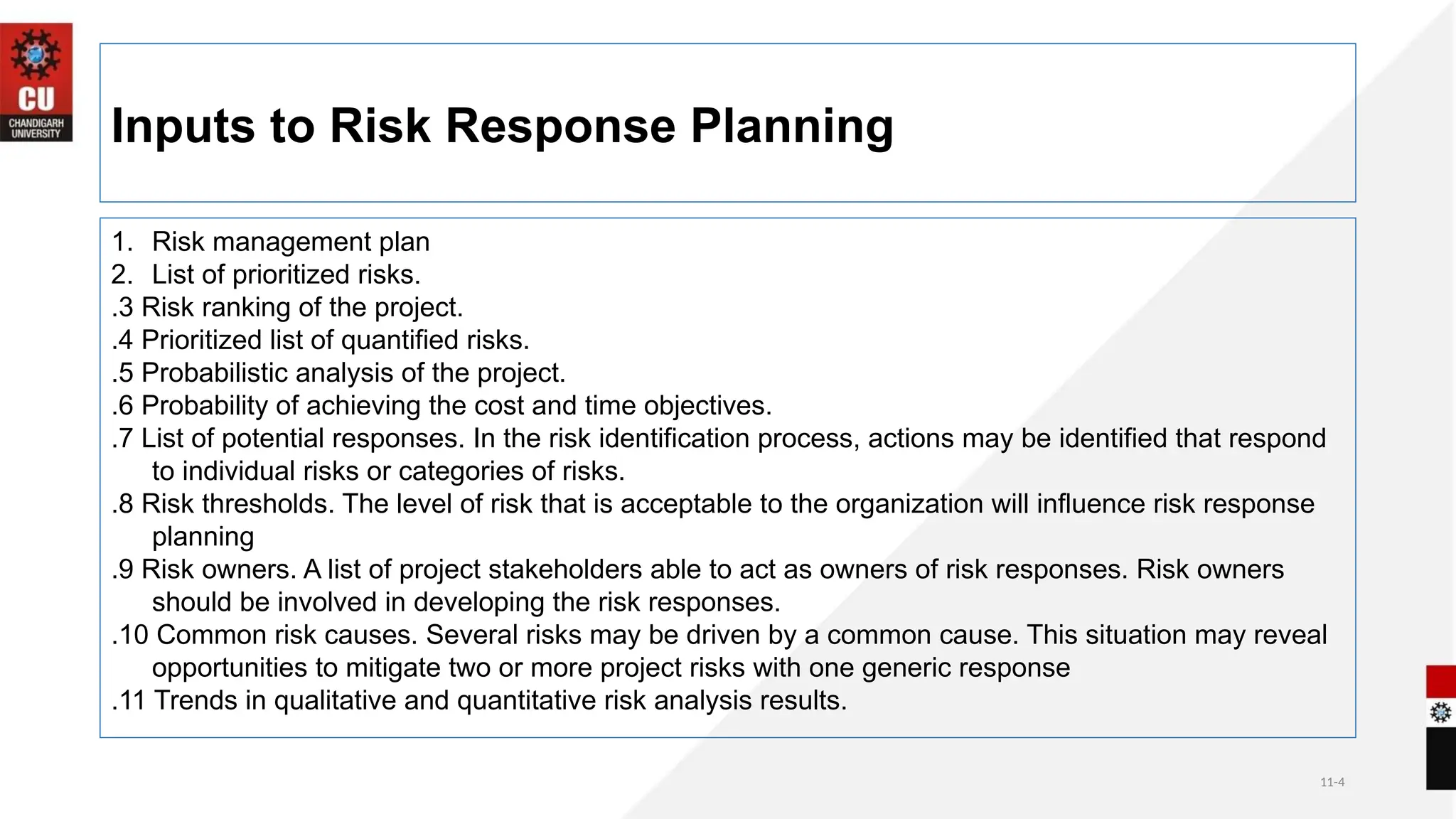 11-4
Inputs to Risk Response Planning
1. Risk management plan
2. List of prioritized risks.
.3 Risk ranking of the project.
.4 Prioritized list of quantified risks.
.5 Probabilistic analysis of the project.
.6 Probability of achieving the cost and time objectives.
.7 List of potential responses. In the risk identification process, actions may be identified that respond
to individual risks or categories of risks.
.8 Risk thresholds. The level of risk that is acceptable to the organization will influence risk response
planning
.9 Risk owners. A list of project stakeholders able to act as owners of risk responses. Risk owners
should be involved in developing the risk responses.
.10 Common risk causes. Several risks may be driven by a common cause. This situation may reveal
opportunities to mitigate two or more project risks with one generic response
.11 Trends in qualitative and quantitative risk analysis results.
 