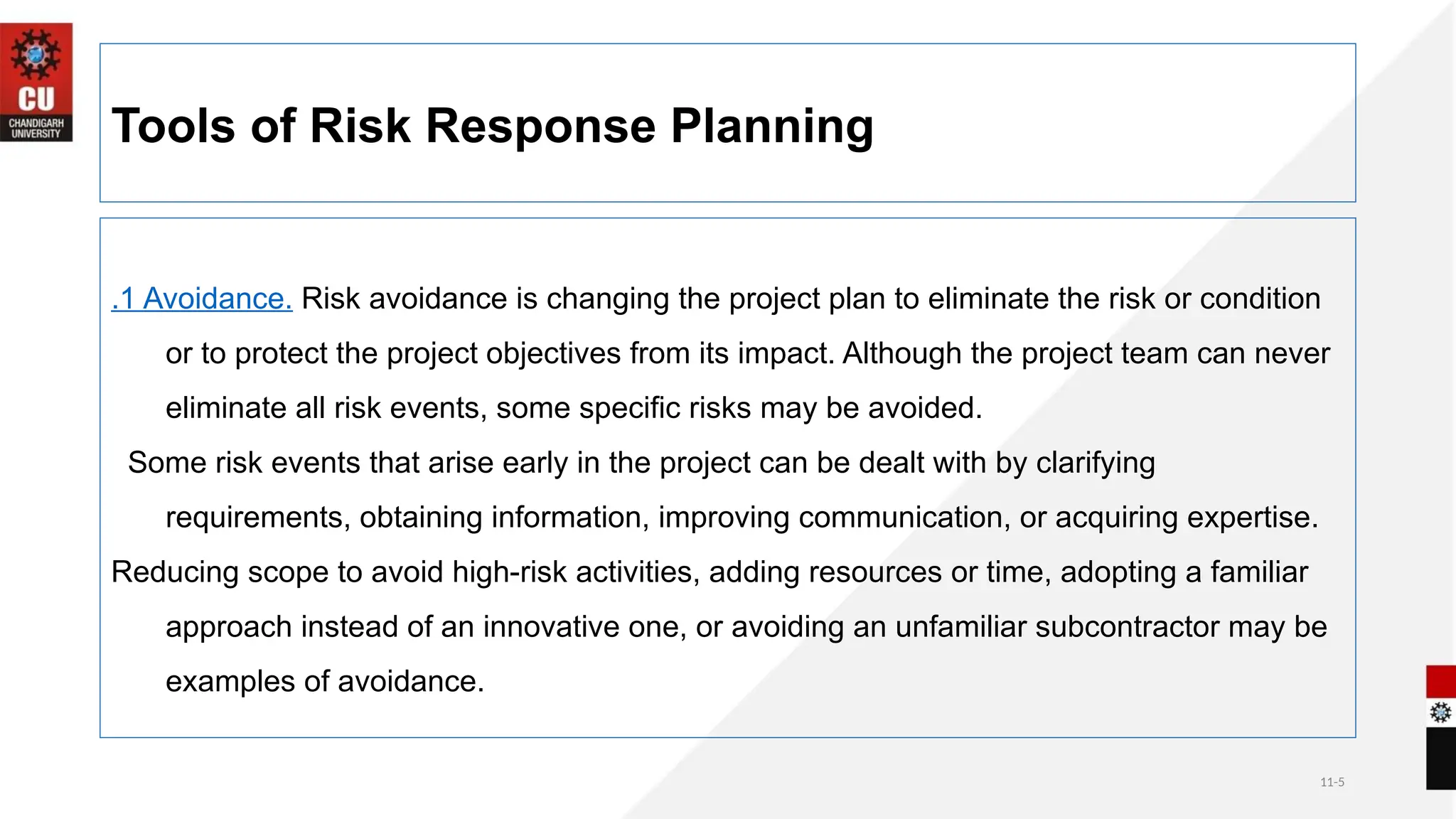 11-5
Tools of Risk Response Planning
.1 Avoidance. Risk avoidance is changing the project plan to eliminate the risk or condition
or to protect the project objectives from its impact. Although the project team can never
eliminate all risk events, some specific risks may be avoided.
Some risk events that arise early in the project can be dealt with by clarifying
requirements, obtaining information, improving communication, or acquiring expertise.
Reducing scope to avoid high-risk activities, adding resources or time, adopting a familiar
approach instead of an innovative one, or avoiding an unfamiliar subcontractor may be
examples of avoidance.
 