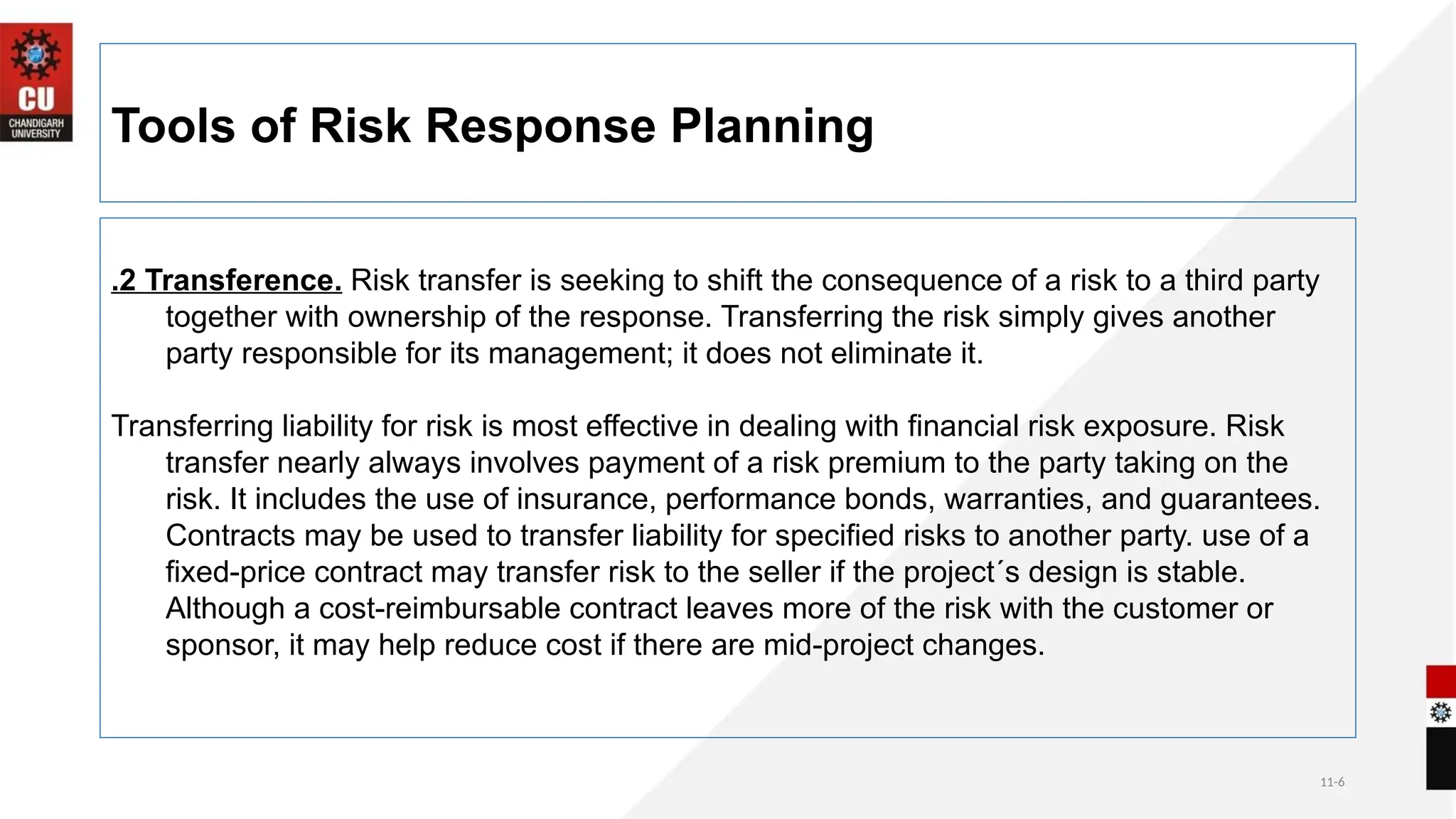 11-6
Tools of Risk Response Planning
.2 Transference. Risk transfer is seeking to shift the consequence of a risk to a third party
together with ownership of the response. Transferring the risk simply gives another
party responsible for its management; it does not eliminate it.
Transferring liability for risk is most effective in dealing with financial risk exposure. Risk
transfer nearly always involves payment of a risk premium to the party taking on the
risk. It includes the use of insurance, performance bonds, warranties, and guarantees.
Contracts may be used to transfer liability for specified risks to another party. use of a
fixed-price contract may transfer risk to the seller if the project´s design is stable.
Although a cost-reimbursable contract leaves more of the risk with the customer or
sponsor, it may help reduce cost if there are mid-project changes.
 