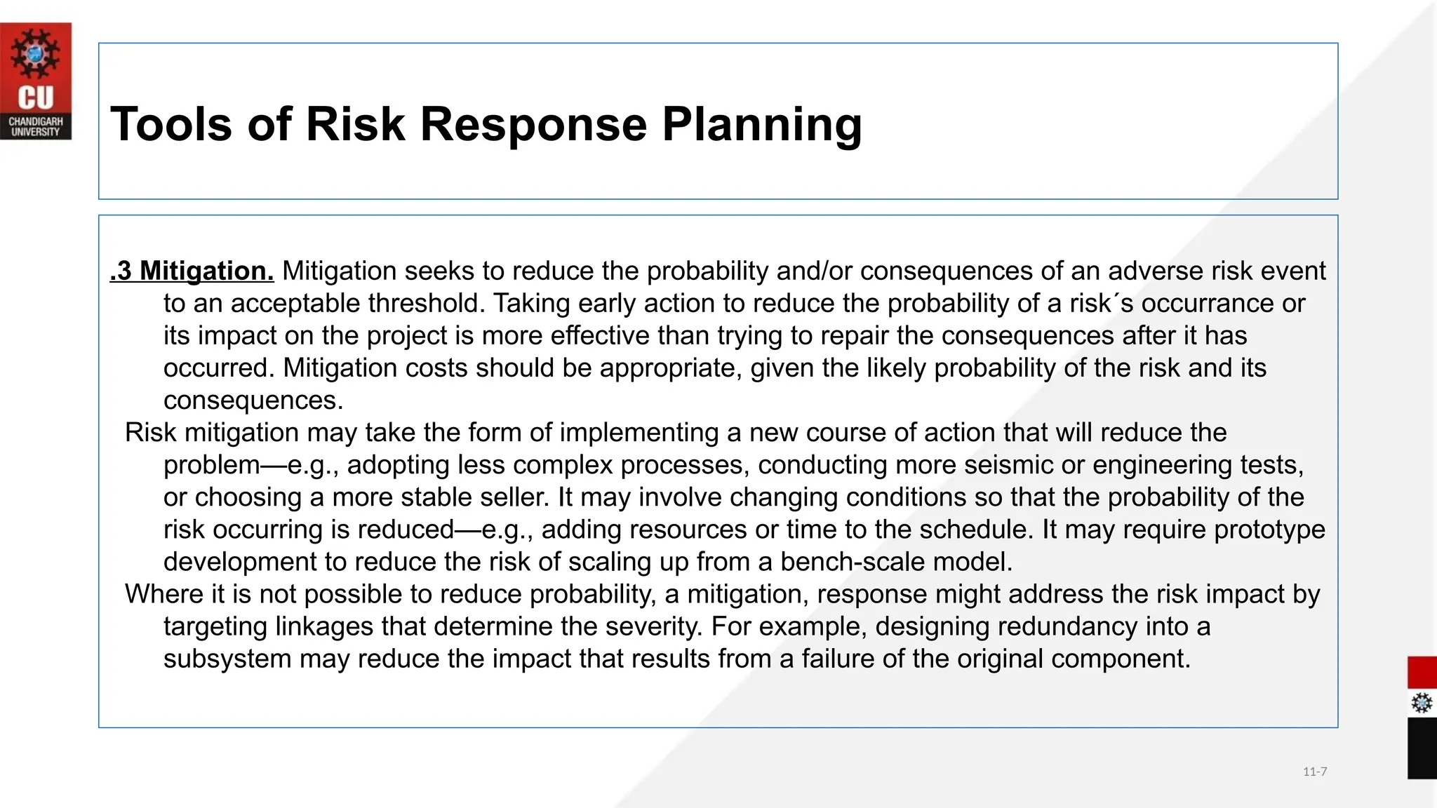 11-7
Tools of Risk Response Planning
.3 Mitigation. Mitigation seeks to reduce the probability and/or consequences of an adverse risk event
to an acceptable threshold. Taking early action to reduce the probability of a risk´s occurrance or
its impact on the project is more effective than trying to repair the consequences after it has
occurred. Mitigation costs should be appropriate, given the likely probability of the risk and its
consequences.
Risk mitigation may take the form of implementing a new course of action that will reduce the
problem—e.g., adopting less complex processes, conducting more seismic or engineering tests,
or choosing a more stable seller. It may involve changing conditions so that the probability of the
risk occurring is reduced—e.g., adding resources or time to the schedule. It may require prototype
development to reduce the risk of scaling up from a bench-scale model.
Where it is not possible to reduce probability, a mitigation, response might address the risk impact by
targeting linkages that determine the severity. For example, designing redundancy into a
subsystem may reduce the impact that results from a failure of the original component.
 