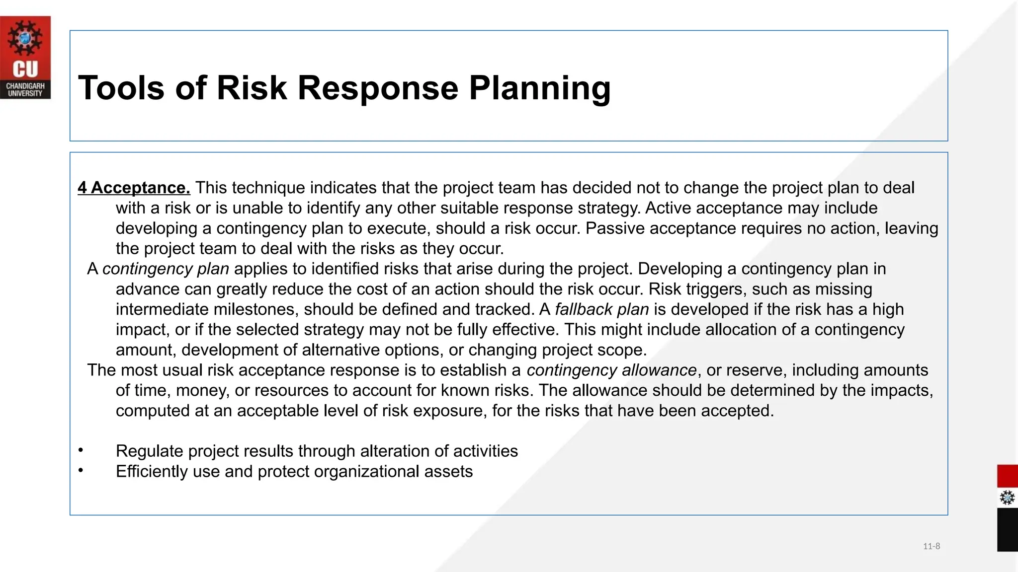 11-8
Tools of Risk Response Planning
4 Acceptance. This technique indicates that the project team has decided not to change the project plan to deal
with a risk or is unable to identify any other suitable response strategy. Active acceptance may include
developing a contingency plan to execute, should a risk occur. Passive acceptance requires no action, leaving
the project team to deal with the risks as they occur.
A contingency plan applies to identified risks that arise during the project. Developing a contingency plan in
advance can greatly reduce the cost of an action should the risk occur. Risk triggers, such as missing
intermediate milestones, should be defined and tracked. A fallback plan is developed if the risk has a high
impact, or if the selected strategy may not be fully effective. This might include allocation of a contingency
amount, development of alternative options, or changing project scope.
The most usual risk acceptance response is to establish a contingency allowance, or reserve, including amounts
of time, money, or resources to account for known risks. The allowance should be determined by the impacts,
computed at an acceptable level of risk exposure, for the risks that have been accepted.
• Regulate project results through alteration of activities
• Efficiently use and protect organizational assets
 