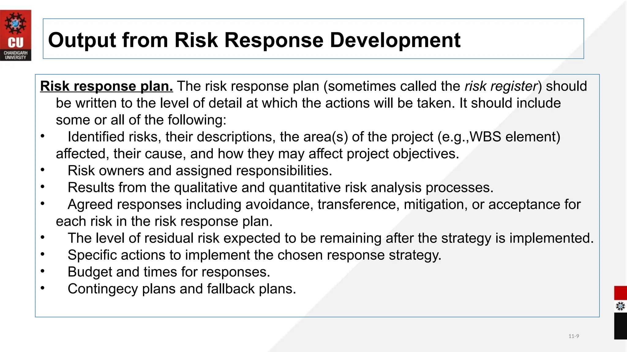 11-9
Output from Risk Response Development
Risk response plan. The risk response plan (sometimes called the risk register) should
be written to the level of detail at which the actions will be taken. It should include
some or all of the following:
• Identified risks, their descriptions, the area(s) of the project (e.g.,WBS element)
affected, their cause, and how they may affect project objectives.
• Risk owners and assigned responsibilities.
• Results from the qualitative and quantitative risk analysis processes.
• Agreed responses including avoidance, transference, mitigation, or acceptance for
each risk in the risk response plan.
• The level of residual risk expected to be remaining after the strategy is implemented.
• Specific actions to implement the chosen response strategy.
• Budget and times for responses.
• Contingecy plans and fallback plans.
 