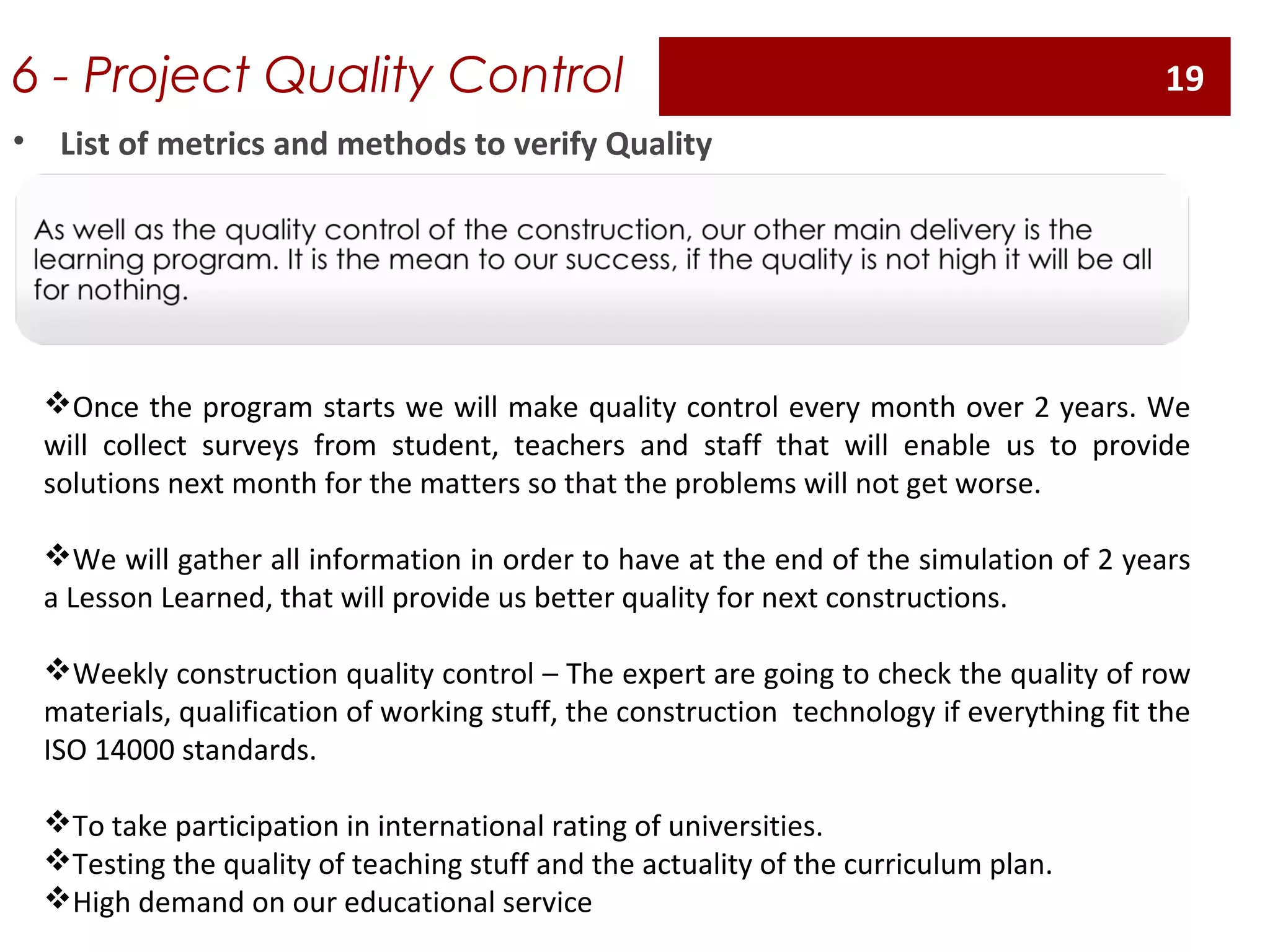 6 - Project Quality Control
Once the program starts we will make quality control every month over 2 years. We
will collect surveys from student, teachers and staff that will enable us to provide
solutions next month for the matters so that the problems will not get worse.
We will gather all information in order to have at the end of the simulation of 2 years
a Lesson Learned, that will provide us better quality for next constructions.
Weekly construction quality control – The expert are going to check the quality of row
materials, qualification of working stuff, the construction technology if everything fit the
ISO 14000 standards.
To take participation in international rating of universities.
Testing the quality of teaching stuff and the actuality of the curriculum plan.
High demand on our educational service
• List of metrics and methods to verify Quality
19
 