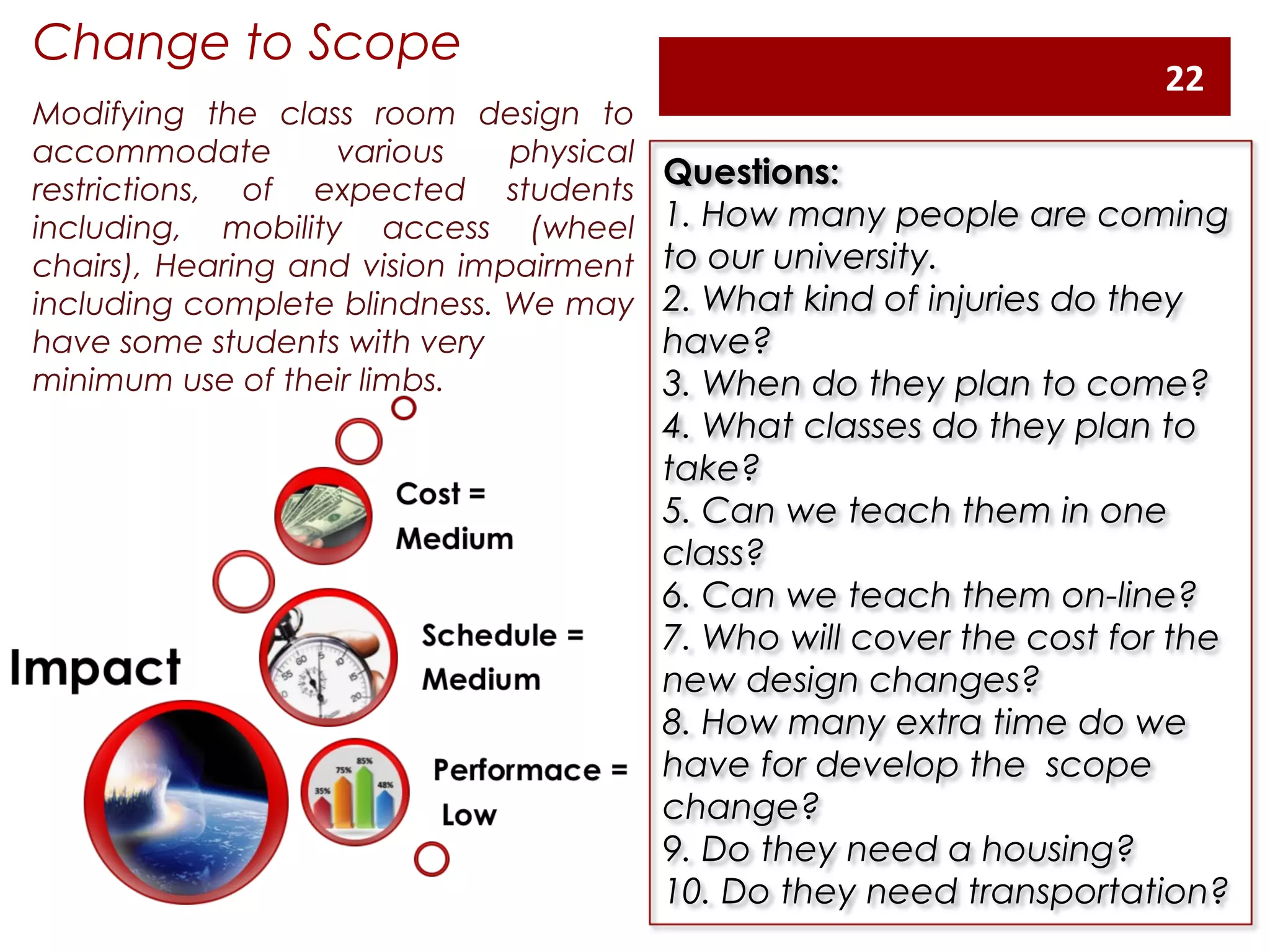 Change to Scope
Modifying the class room design to
accommodate various physical
restrictions, of expected students
including, mobility access (wheel
chairs), Hearing and vision impairment
including complete blindness. We may
have some students with very
minimum use of their limbs.
Questions:
1. How many people are coming
to our university.
2. What kind of injuries do they
have?
3. When do they plan to come?
4. What classes do they plan to
take?
5. Can we teach them in one
class?
6. Can we teach them on-line?
7. Who will cover the cost for the
new design changes?
8. How many extra time do we
have for develop the  scope
change?
9. Do they need a housing?
10. Do they need transportation?
22
 