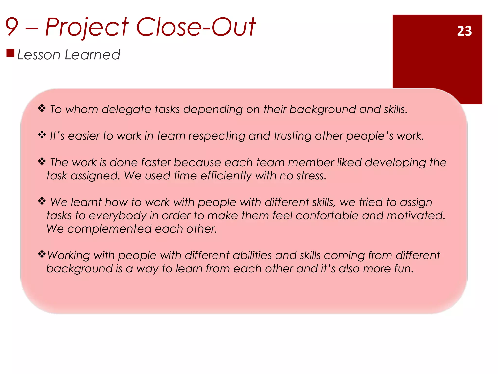 9 – Project Close-Out
Lesson Learned
 To whom delegate tasks depending on their background and skills.
 It’s easier to work in team respecting and trusting other people’s work.
 The work is done faster because each team member liked developing the
task assigned. We used time efficiently with no stress.
 We learnt how to work with people with different skills, we tried to assign
tasks to everybody in order to make them feel confortable and motivated.
We complemented each other.
Working with people with different abilities and skills coming from different
background is a way to learn from each other and it’s also more fun.
23
 