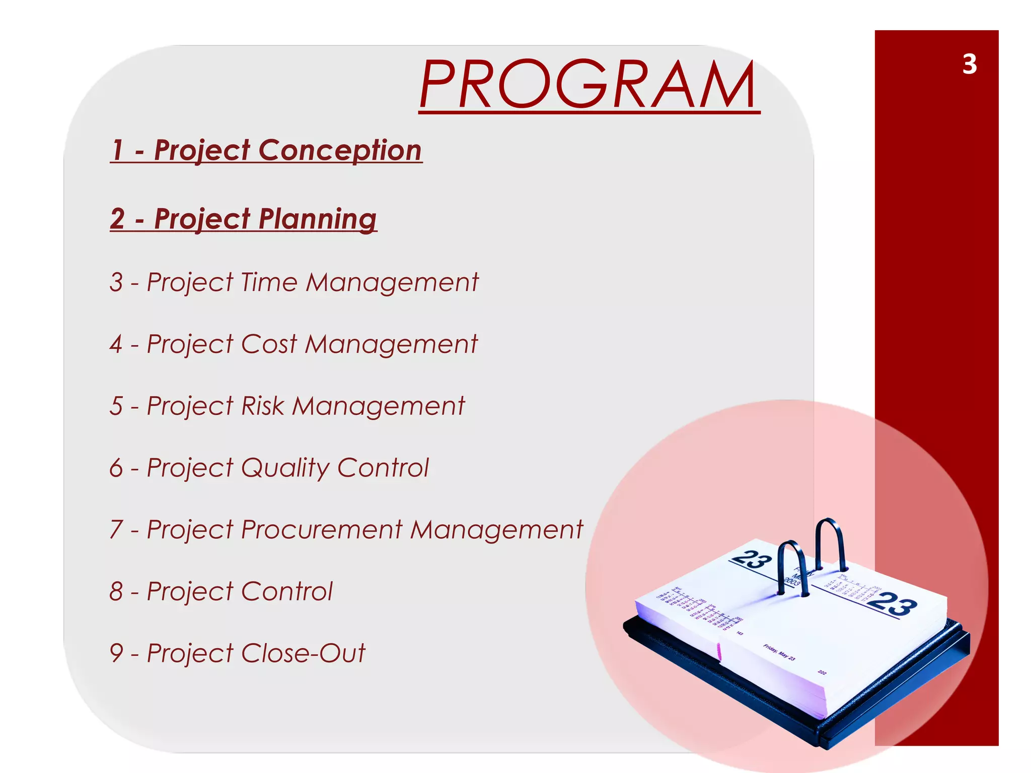 1 - Project Conception
2 - Project Planning
3 - Project Time Management
4 - Project Cost Management
5 - Project Risk Management
6 - Project Quality Control
7 - Project Procurement Management
8 - Project Control
9 - Project Close-Out
PROGRAM
3
 