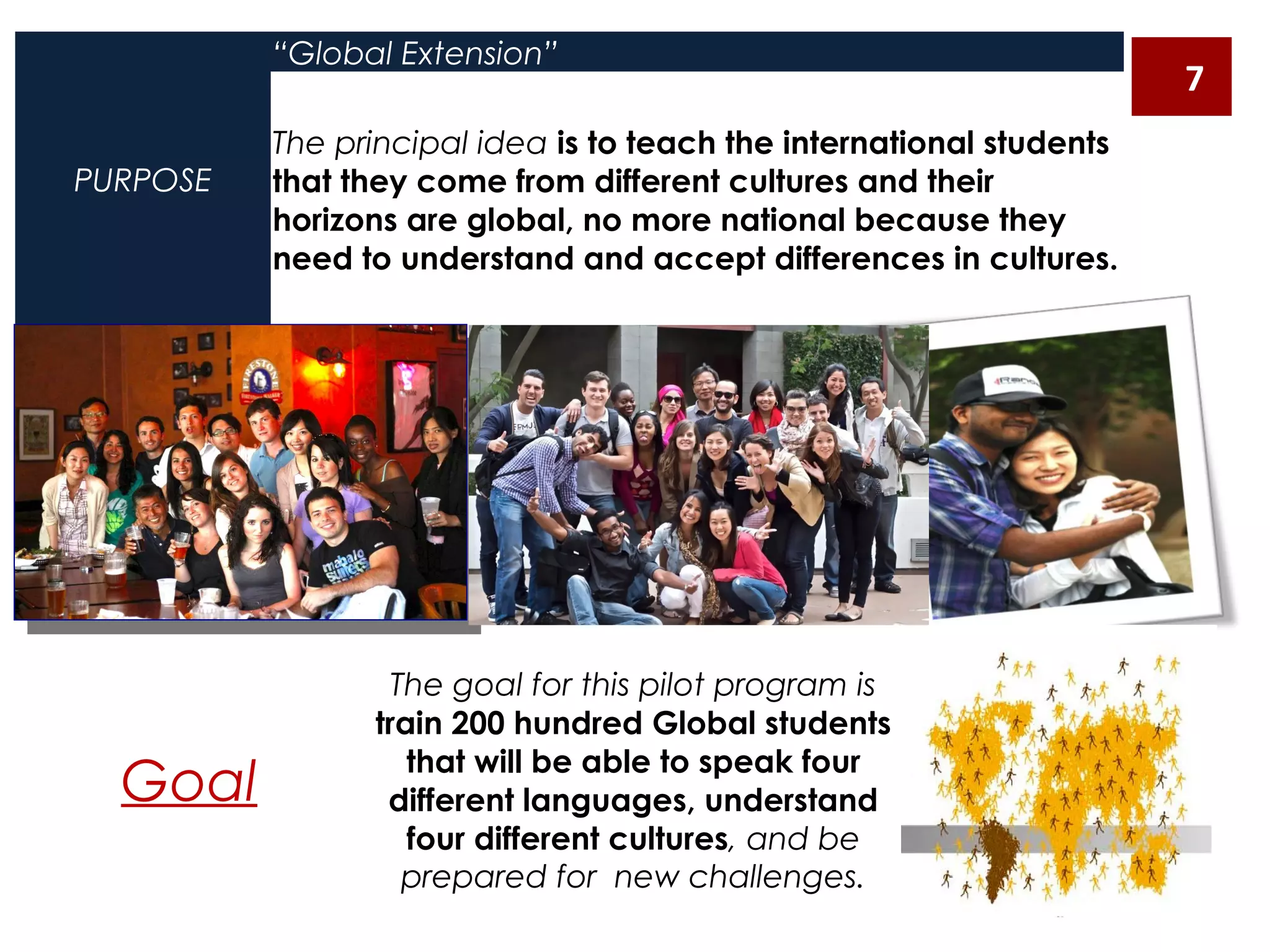 PURPOSE
“Global Extension”
The principal idea is to teach the international students
that they come from different cultures and their
horizons are global, no more national because they
need to understand and accept differences in cultures.
Goal
The goal for this pilot program is
train 200 hundred Global students
that will be able to speak four
different languages, understand
four different cultures, and be
prepared for new challenges.
7
 