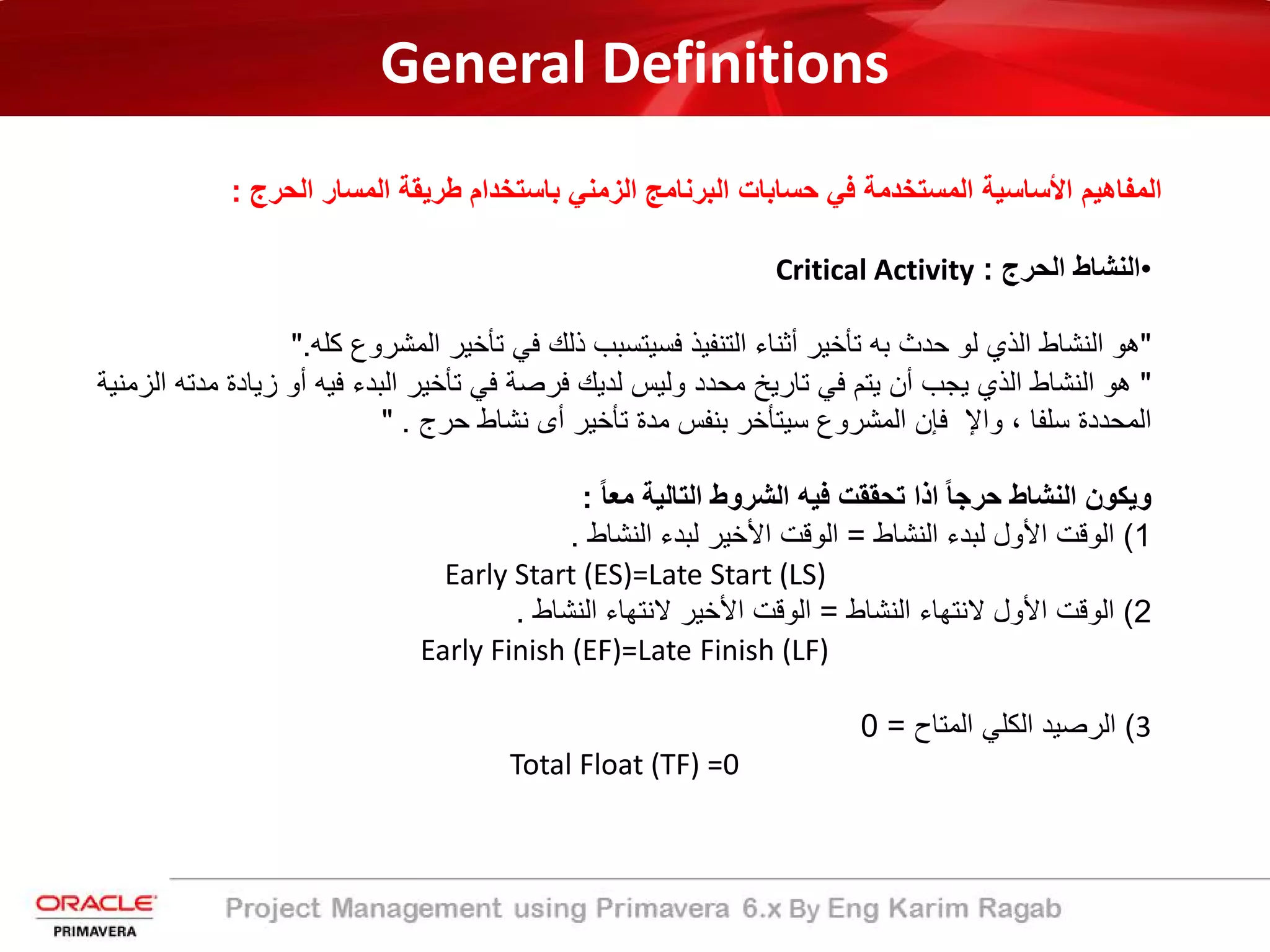 General Definitions
‫ﺑﺎﺳﺗﺧدام‬ ‫اﻟزﻣﻧﻲ‬ ‫اﻟﺑرﻧﺎﻣﺞ‬ ‫ﺣﺳﺎﺑﺎت‬ ‫ﻓﻲ‬ ‫اﻟﻣﺳﺗﺧدﻣﺔ‬ ‫اﻷﺳﺎﺳﯾﺔ‬ ‫اﻟﻣﻔﺎھﯾم‬‫اﻟﺣرج‬ ‫اﻟﻣﺳﺎر‬ ‫طرﯾﻘﺔ‬:
•‫اﻟﻧﺷﺎط‬‫اﻟﺣرج‬:Critical Activity
"‫ھو‬‫اﻟﻧﺷﺎط‬‫اﻟذي‬‫ﻟو‬‫ﺣدث‬‫ﺑﮫ‬‫ﺗﺄﺧﯾر‬‫أﺛﻧﺎء‬‫اﻟﺗﻧﻔﯾذ‬‫ﻓﺳﯾﺗﺳﺑب‬‫ذﻟك‬‫ﻓﻲ‬‫ﺗﺄﺧﯾر‬‫اﻟﻣﺷروع‬‫ﻛﻠﮫ‬."
"‫ھو‬‫اﻟﻧﺷﺎط‬‫اﻟذي‬‫ﯾﺟب‬‫أن‬‫ﯾﺗم‬‫ﻓﻲ‬‫ﺗﺎرﯾﺦ‬‫ﻣﺣدد‬‫وﻟﯾس‬‫ﻟدﯾك‬‫ﻓرﺻﺔ‬‫ﻓﻲ‬‫ﺗﺄﺧﯾر‬‫اﻟﺑدء‬‫ﻓﯾﮫ‬‫أو‬‫زﯾ‬‫ﺎدة‬‫ﻣدﺗﮫ‬‫اﻟزﻣﻧﯾﺔ‬
‫اﻟﻣﺣددة‬‫ﺳﻠﻔﺎ‬،‫واﻹ‬‫ﻓﺈن‬‫اﻟﻣﺷروع‬‫ﺳﯾﺗﺄﺧر‬‫ﺑﻧﻔس‬‫ﻣدة‬‫ﺗﺄﺧﯾر‬‫أى‬‫ﻧﺷﺎط‬‫ﺣرج‬."
‫وﯾﻛون‬‫اﻟﻧﺷﺎط‬ً‫ﺎ‬‫ﺣرﺟ‬‫اذا‬‫ﺗﺣﻘﻘت‬‫ﻓﯾﮫ‬‫اﻟﺷروط‬‫اﻟﺗﺎﻟﯾﺔ‬ً‫ﺎ‬‫ﻣﻌ‬:
1(‫اﻟوﻗت‬‫اﻷول‬‫ﻟﺑدء‬‫اﻟﻧﺷﺎط‬=‫اﻟوﻗت‬‫اﻷﺧﯾر‬‫ﻟﺑدء‬‫اﻟﻧﺷﺎط‬.
Early Start (ES)=Late Start (LS)
2(‫اﻟوﻗت‬‫اﻷول‬‫ﻻﻧﺗﮭﺎء‬‫اﻟﻧﺷﺎط‬=‫اﻟوﻗت‬‫اﻷﺧﯾر‬‫ﻻﻧﺗﮭﺎء‬‫اﻟﻧﺷﺎط‬.
Early Finish (EF)=Late Finish (LF)
3(‫اﻟرﺻﯾد‬‫اﻟﻛﻠﻲ‬‫اﻟﻣﺗﺎح‬=0
Total Float (TF) =0
 