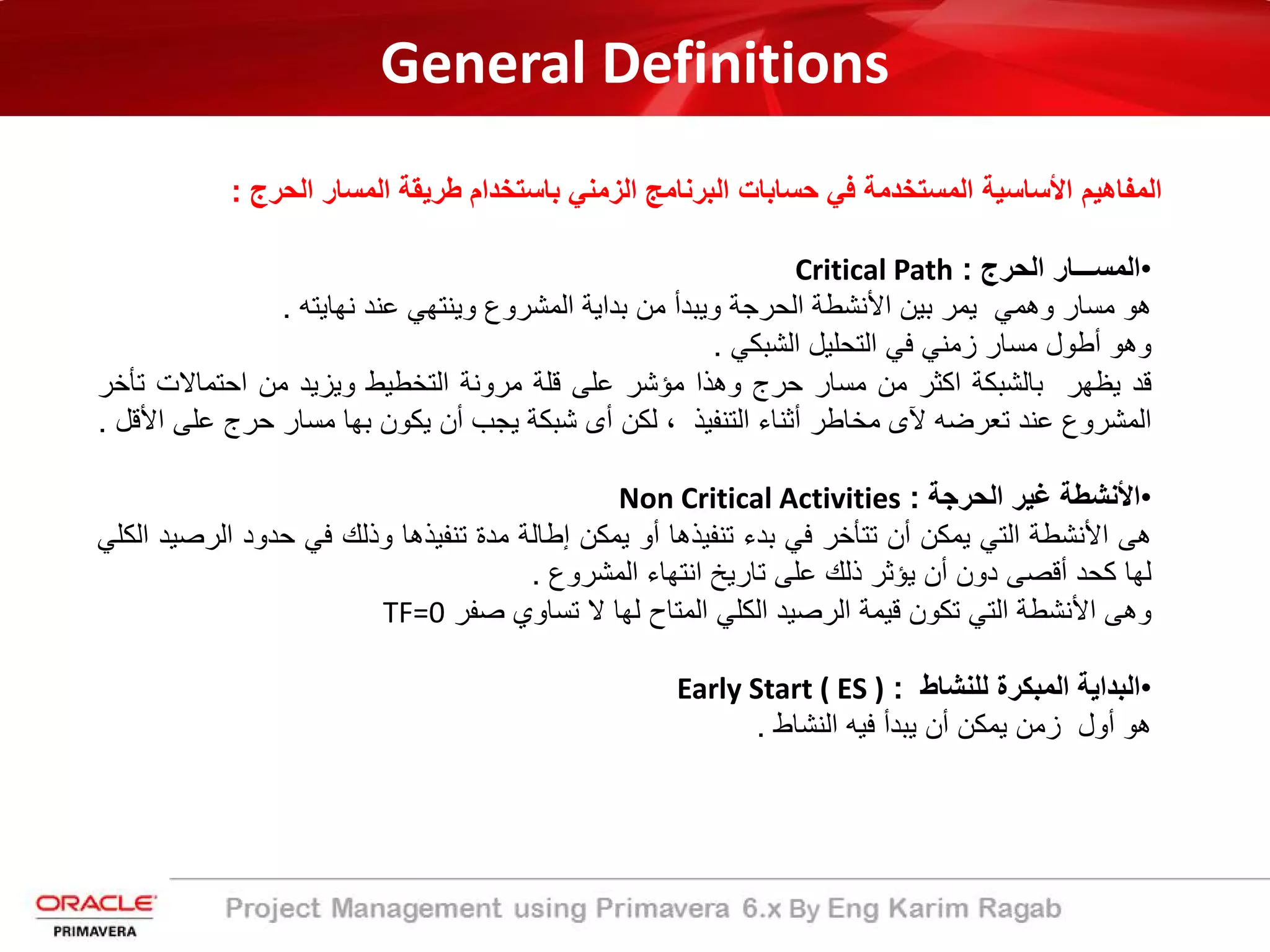 General Definitions
‫ﺑﺎﺳﺗﺧدام‬ ‫اﻟزﻣﻧﻲ‬ ‫اﻟﺑرﻧﺎﻣﺞ‬ ‫ﺣﺳﺎﺑﺎت‬ ‫ﻓﻲ‬ ‫اﻟﻣﺳﺗﺧدﻣﺔ‬ ‫اﻷﺳﺎﺳﯾﺔ‬ ‫اﻟﻣﻔﺎھﯾم‬‫اﻟﺣرج‬ ‫اﻟﻣﺳﺎر‬ ‫طرﯾﻘﺔ‬:
•‫اﻟﻣﺳـــﺎر‬‫اﻟﺣرج‬:Critical Path
‫ھو‬‫ﻣﺳﺎر‬‫وھﻣﻲ‬‫ﯾﻣر‬‫ﺑﯾن‬‫اﻷﻧﺷطﺔ‬‫اﻟﺣرﺟﺔ‬‫وﯾﺑدأ‬‫ﻣن‬‫ﺑداﯾﺔ‬‫اﻟﻣﺷروع‬‫وﯾﻧﺗﮭﻲ‬‫ﻋﻧد‬‫ﻧﮭﺎﯾﺗﮫ‬.
‫وھو‬‫أطول‬‫ﻣﺳﺎر‬‫زﻣﻧﻲ‬‫ﻓﻲ‬‫اﻟﺗﺣﻠﯾل‬‫اﻟﺷﺑﻛﻲ‬.
‫ﻗد‬‫ﯾظﮭر‬‫ﺑﺎﻟﺷﺑﻛﺔ‬‫اﻛﺛر‬‫ﻣن‬‫ﻣﺳﺎر‬‫ﺣرج‬‫وھذا‬‫ﻣؤﺷر‬‫ﻋﻠﻰ‬‫ﻗﻠﺔ‬‫ﻣروﻧﺔ‬‫اﻟﺗﺧطﯾط‬‫وﯾزﯾد‬‫ﻣن‬‫اﺣﺗﻣﺎﻻت‬‫ﺗ‬‫ﺄﺧر‬
‫اﻟﻣﺷروع‬‫ﻋﻧد‬‫ﺗﻌرﺿﮫ‬‫ﻵى‬‫ﻣﺧﺎطر‬‫أﺛﻧﺎء‬‫اﻟﺗﻧﻔﯾذ‬،‫ﻟﻛن‬‫أى‬‫ﺷﺑﻛﺔ‬‫ﯾﺟب‬‫أن‬‫ﯾﻛون‬‫ﺑﮭﺎ‬‫ﻣﺳﺎر‬‫ﺣرج‬‫ﻋ‬‫ﻠﻰ‬‫اﻷﻗل‬.
•‫اﻷﻧﺷطﺔ‬‫ﻏﯾر‬‫اﻟﺣرﺟﺔ‬:Non Critical Activities
‫ھﻰ‬‫اﻷﻧﺷطﺔ‬‫اﻟﺗﻲ‬‫ﯾﻣﻛن‬‫أن‬‫ﺗﺗﺄﺧر‬‫ﻓﻲ‬‫ﺑدء‬‫ﺗﻧﻔﯾذھﺎ‬‫أو‬‫ﯾﻣﻛن‬‫إطﺎﻟﺔ‬‫ﻣدة‬‫ﺗﻧﻔﯾذھﺎ‬‫وذﻟك‬‫ﻓﻲ‬‫ﺣدود‬‫اﻟ‬‫رﺻﯾد‬‫اﻟﻛﻠﻲ‬
‫ﻟﮭﺎ‬‫ﻛﺣد‬‫أﻗﺻﻰ‬‫دون‬‫أن‬‫ﯾؤﺛر‬‫ذﻟك‬‫ﻋﻠﻰ‬‫ﺗﺎرﯾﺦ‬‫اﻧﺗﮭﺎء‬‫اﻟﻣﺷروع‬.
‫وھﻰ‬‫اﻷﻧﺷطﺔ‬‫اﻟﺗﻲ‬‫ﺗﻛون‬‫ﻗﯾﻣﺔ‬‫اﻟرﺻﯾد‬‫اﻟﻛﻠﻲ‬‫اﻟﻣﺗﺎح‬‫ﻟﮭﺎ‬‫ﻻ‬‫ﺗﺳﺎوي‬‫ﺻﻔر‬TF=0
•‫اﻟﺑداﯾﺔ‬‫اﻟﻣﺑﻛرة‬‫ﻟﻠﻧﺷﺎط‬:Early Start ( ES )
‫ھو‬‫أول‬‫زﻣن‬‫ﯾﻣﻛن‬‫أن‬‫ﯾﺑدأ‬‫ﻓﯾﮫ‬‫اﻟﻧﺷﺎط‬.
 