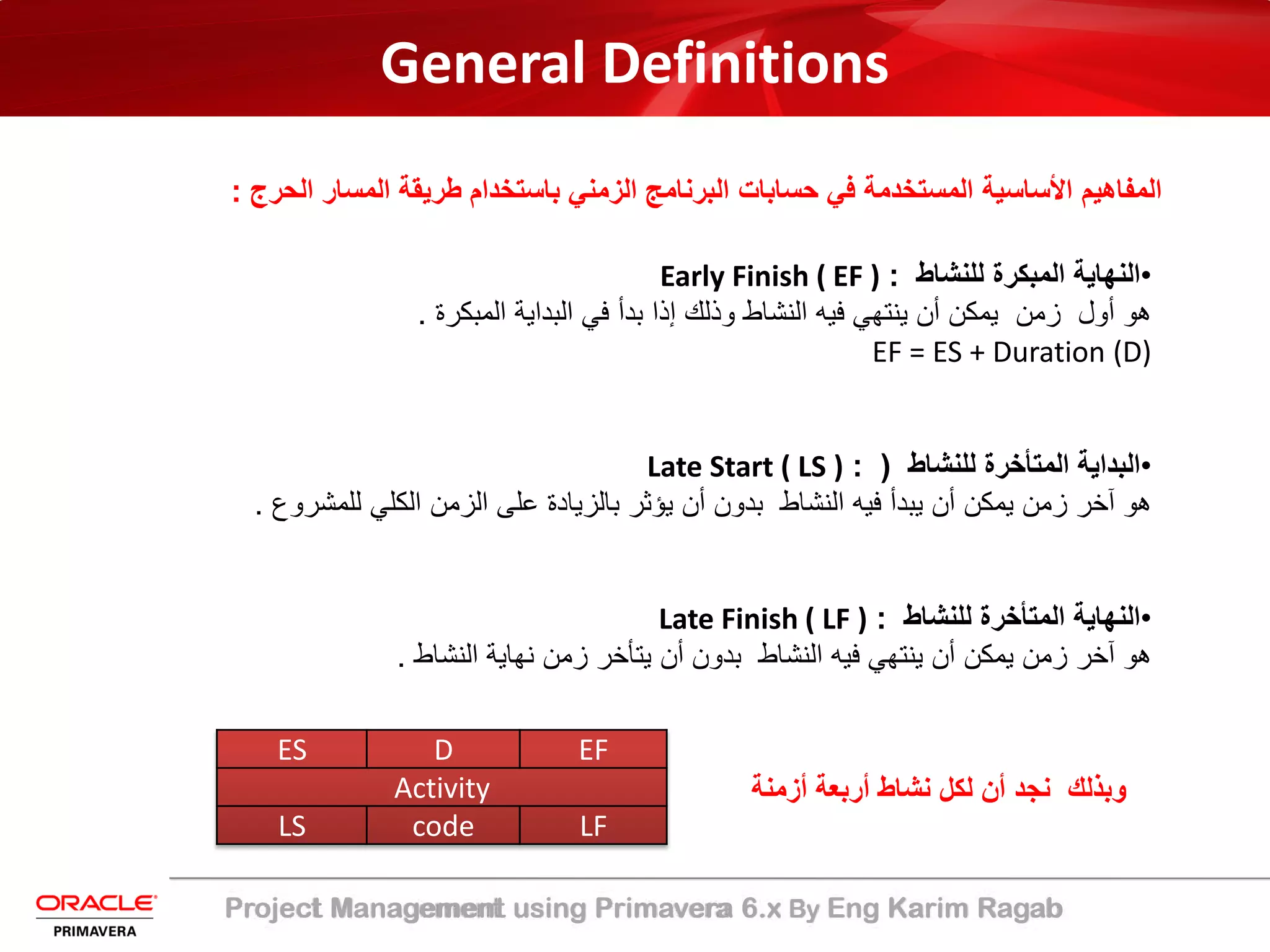 Project Management using Primavera 6.x By Eng Karim Ragab
General Definitions
‫ﺑﺎﺳﺗﺧدام‬ ‫اﻟزﻣﻧﻲ‬ ‫اﻟﺑرﻧﺎﻣﺞ‬ ‫ﺣﺳﺎﺑﺎت‬ ‫ﻓﻲ‬ ‫اﻟﻣﺳﺗﺧدﻣﺔ‬ ‫اﻷﺳﺎﺳﯾﺔ‬ ‫اﻟﻣﻔﺎھﯾم‬‫اﻟﺣرج‬ ‫اﻟﻣﺳﺎر‬ ‫طرﯾﻘﺔ‬:
•‫اﻟﻧﮭﺎﯾﺔ‬‫اﻟﻣﺑﻛرة‬‫ﻟﻠﻧﺷﺎط‬:Early Finish ( EF )
‫ھو‬‫أول‬‫زﻣن‬‫ﯾﻣﻛن‬‫أن‬‫ﯾﻧﺗﮭﻲ‬‫ﻓﯾﮫ‬‫اﻟﻧﺷﺎط‬‫وذﻟك‬‫إذا‬‫ﺑدأ‬‫ﻓﻲ‬‫اﻟﺑداﯾﺔ‬‫اﻟﻣﺑﻛرة‬.
EF = ES + Duration (D)
•‫ﻟﻠﻧﺷﺎط‬ ‫اﻟﻣﺗﺄﺧرة‬ ‫اﻟﺑداﯾﺔ‬: )Late Start ( LS )
‫ﻟﻠﻣﺷروع‬ ‫اﻟﻛﻠﻲ‬ ‫اﻟزﻣن‬ ‫ﻋﻠﻰ‬ ‫ﺑﺎﻟزﯾﺎدة‬ ‫ﯾؤﺛر‬ ‫أن‬ ‫ﺑدون‬ ‫اﻟﻧﺷﺎط‬ ‫ﻓﯾﮫ‬ ‫ﯾﺑدأ‬ ‫أن‬ ‫ﯾﻣﻛن‬ ‫زﻣن‬ ‫آﺧر‬ ‫ھو‬.
•‫ﻟﻠﻧﺷﺎط‬ ‫اﻟﻣﺗﺄﺧرة‬ ‫اﻟﻧﮭﺎﯾﺔ‬:Late Finish ( LF )
‫اﻟﻧﺷﺎط‬ ‫ﻧﮭﺎﯾﺔ‬ ‫زﻣن‬ ‫ﯾﺗﺄﺧر‬ ‫أن‬ ‫ﺑدون‬ ‫اﻟﻧﺷﺎط‬ ‫ﻓﯾﮫ‬ ‫ﯾﻧﺗﮭﻲ‬ ‫أن‬ ‫ﯾﻣﻛن‬ ‫زﻣن‬ ‫آﺧر‬ ‫ھو‬.
ES D EF
Activity
LS code LF
‫أزﻣﻧ‬ ‫أرﺑﻌﺔ‬ ‫ﻧﺷﺎط‬ ‫ﻟﻛل‬ ‫أن‬ ‫ﻧﺟد‬ ‫وﺑذﻟك‬‫ﺔ‬
 