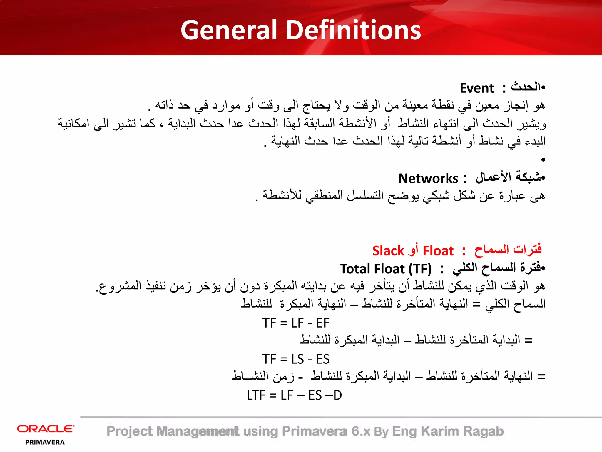 Project Management using Primavera 6.x By Eng Karim Ragab
General Definitions
•‫اﻟﺣدث‬:Event
‫ذاﺗﮫ‬ ‫ﺣد‬ ‫ﻓﻲ‬ ‫ﻣوارد‬ ‫أو‬ ‫وﻗت‬ ‫اﻟﻰ‬ ‫ﯾﺣﺗﺎج‬ ‫وﻻ‬ ‫اﻟوﻗت‬ ‫ﻣن‬ ‫ﻣﻌﯾﻧﺔ‬ ‫ﻧﻘطﺔ‬ ‫ﻓﻲ‬ ‫ﻣﻌﯾن‬ ‫إﻧﺟﺎز‬ ‫ھو‬.
‫ا‬ ‫ﺗﺷﯾر‬ ‫ﻛﻣﺎ‬ ، ‫اﻟﺑداﯾﺔ‬ ‫ﺣدث‬ ‫ﻋدا‬ ‫اﻟﺣدث‬ ‫ﻟﮭذا‬ ‫اﻟﺳﺎﺑﻘﺔ‬ ‫اﻷﻧﺷطﺔ‬ ‫أو‬ ‫اﻟﻧﺷﺎط‬ ‫اﻧﺗﮭﺎء‬ ‫اﻟﻰ‬ ‫اﻟﺣدث‬ ‫وﯾﺷﯾر‬‫اﻣﻛﺎﻧﯾﺔ‬ ‫ﻟﻰ‬
‫اﻟﻧﮭﺎﯾﺔ‬ ‫ﺣدث‬ ‫ﻋدا‬ ‫اﻟﺣدث‬ ‫ﻟﮭذا‬ ‫ﺗﺎﻟﯾﺔ‬ ‫أﻧﺷطﺔ‬ ‫أو‬ ‫ﻧﺷﺎط‬ ‫ﻓﻲ‬ ‫اﻟﺑدء‬.
•
•‫اﻷﻋﻣﺎل‬ ‫ﺷﺑﻛﺔ‬:Networks
‫ﻟﻸﻧﺷطﺔ‬ ‫اﻟﻣﻧطﻘﻲ‬ ‫اﻟﺗﺳﻠﺳل‬ ‫ﯾوﺿﺢ‬ ‫ﺷﺑﻛﻲ‬ ‫ﺷﻛل‬ ‫ﻋن‬ ‫ﻋﺑﺎرة‬ ‫ھﻰ‬.
‫اﻟﺳﻣﺎح‬ ‫ﻓﺗرات‬:Float‫أو‬Slack
•‫اﻟﻛﻠﻲ‬ ‫اﻟﺳﻣﺎح‬ ‫ﻓﺗرة‬:Total Float (TF)
‫اﻟﻣﺷر‬ ‫ﺗﻧﻔﯾذ‬ ‫زﻣن‬ ‫ﯾؤﺧر‬ ‫أن‬ ‫دون‬ ‫اﻟﻣﺑﻛرة‬ ‫ﺑداﯾﺗﮫ‬ ‫ﻋن‬ ‫ﻓﯾﮫ‬ ‫ﯾﺗﺄﺧر‬ ‫أن‬ ‫ﻟﻠﻧﺷﺎط‬ ‫ﯾﻣﻛن‬ ‫اﻟذي‬ ‫اﻟوﻗت‬ ‫ھو‬‫وع‬.
‫اﻟﻛﻠﻲ‬ ‫اﻟﺳﻣﺎح‬=‫ﻟﻠﻧﺷﺎط‬ ‫اﻟﻣﺗﺄﺧرة‬ ‫اﻟﻧﮭﺎﯾﺔ‬–‫ﻟﻠﻧﺷﺎط‬ ‫اﻟﻣﺑﻛرة‬ ‫اﻟﻧﮭﺎﯾﺔ‬
TF = LF - EF
=‫ﻟﻠﻧﺷﺎط‬ ‫اﻟﻣﺗﺄﺧرة‬ ‫اﻟﺑداﯾﺔ‬–‫ﻟﻠﻧﺷﺎط‬ ‫اﻟﻣﺑﻛرة‬ ‫اﻟﺑداﯾﺔ‬
TF = LS - ES
=‫ﻟﻠﻧﺷﺎط‬ ‫اﻟﻣﺗﺄﺧرة‬ ‫اﻟﻧﮭﺎﯾﺔ‬–‫ﻟﻠﻧﺷﺎط‬ ‫اﻟﻣﺑﻛرة‬ ‫اﻟﺑداﯾﺔ‬-‫اﻟﻧﺷــﺎط‬ ‫زﻣن‬
LTF = LF – ES –D
 