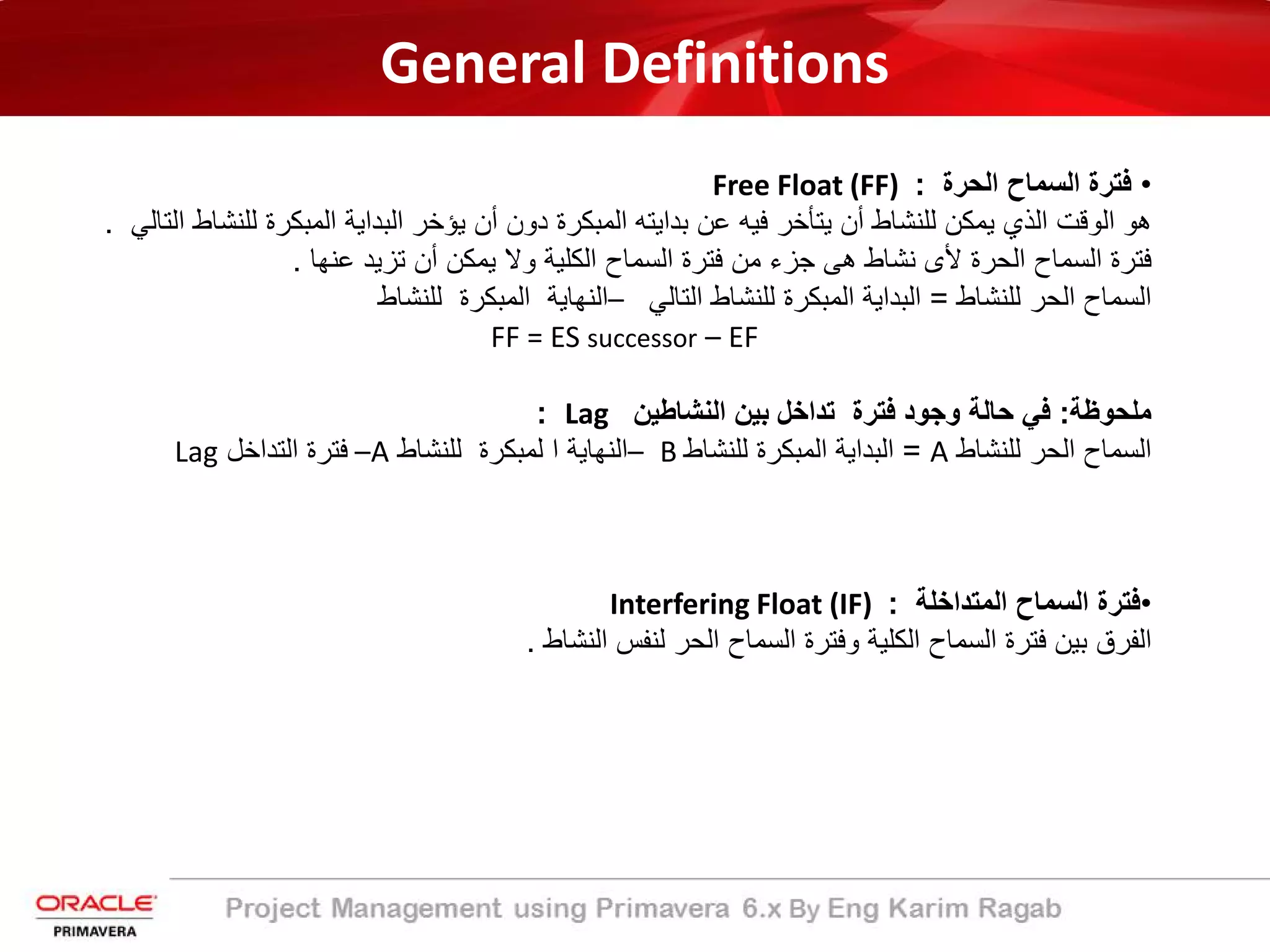 General Definitions
•‫اﻟﺳﻣﺎح‬ ‫ﻓﺗرة‬‫اﻟﺣرة‬:Free Float (FF)
‫ﯾؤﺧر‬ ‫أن‬ ‫دون‬ ‫اﻟﻣﺑﻛرة‬ ‫ﺑداﯾﺗﮫ‬ ‫ﻋن‬ ‫ﻓﯾﮫ‬ ‫ﯾﺗﺄﺧر‬ ‫أن‬ ‫ﻟﻠﻧﺷﺎط‬ ‫ﯾﻣﻛن‬ ‫اﻟذي‬ ‫اﻟوﻗت‬ ‫ھو‬‫ﻟ‬ ‫اﻟﻣﺑﻛرة‬ ‫اﻟﺑداﯾﺔ‬‫اﻟﺗﺎﻟﻲ‬ ‫ﻠﻧﺷﺎط‬.
‫ﻋﻧﮭﺎ‬ ‫ﺗزﯾد‬ ‫أن‬ ‫ﯾﻣﻛن‬ ‫وﻻ‬ ‫اﻟﻛﻠﯾﺔ‬ ‫اﻟﺳﻣﺎح‬ ‫ﻓﺗرة‬ ‫ﻣن‬ ‫ﺟزء‬ ‫ھﻰ‬ ‫ﻧﺷﺎط‬ ‫ﻷى‬ ‫اﻟﺣرة‬ ‫اﻟﺳﻣﺎح‬ ‫ﻓﺗرة‬.
‫اﻟﺳﻣﺎح‬‫ﻟﻠﻧﺷﺎط‬ ‫اﻟﺣر‬=‫اﻟﻣﺑﻛرة‬ ‫اﻟﺑداﯾﺔ‬‫ﻟﻠﻧﺷﺎط‬‫اﻟﺗﺎﻟﻲ‬–‫اﻟﻣﺑﻛرة‬ ‫اﻟﻧﮭﺎﯾﺔ‬‫ﻟﻠﻧﺷﺎط‬
FF = ES successor – EF
‫ﻣﻠﺣوظﺔ‬:‫اﻟﻧﺷﺎطﯾن‬ ‫ﺑﯾن‬ ‫ﺗداﺧل‬ ‫ﻓﺗرة‬ ‫وﺟود‬ ‫ﺣﺎﻟﺔ‬ ‫ﻓﻲ‬Lag:
‫اﻟﺳﻣﺎح‬‫ﻟﻠﻧﺷﺎط‬ ‫اﻟﺣر‬A=‫اﻟﻣﺑﻛرة‬ ‫اﻟﺑداﯾﺔ‬‫ﻟﻠﻧﺷﺎط‬B–‫ا‬ ‫اﻟﻧﮭﺎﯾﺔ‬‫ﻟﻠﻧﺷﺎط‬ ‫ﻟﻣﺑﻛرة‬A–‫اﻟﺗداﺧل‬ ‫ﻓﺗرة‬Lag
•‫اﻟﺳﻣﺎح‬ ‫ﻓﺗرة‬‫اﻟﻣﺗداﺧﻠﺔ‬:Interfering Float (IF)
‫اﻟﻧﺷﺎط‬ ‫ﻟﻧﻔس‬ ‫اﻟﺣر‬ ‫اﻟﺳﻣﺎح‬ ‫وﻓﺗرة‬ ‫اﻟﻛﻠﯾﺔ‬ ‫اﻟﺳﻣﺎح‬ ‫ﻓﺗرة‬ ‫ﺑﯾن‬ ‫اﻟﻔرق‬.
 