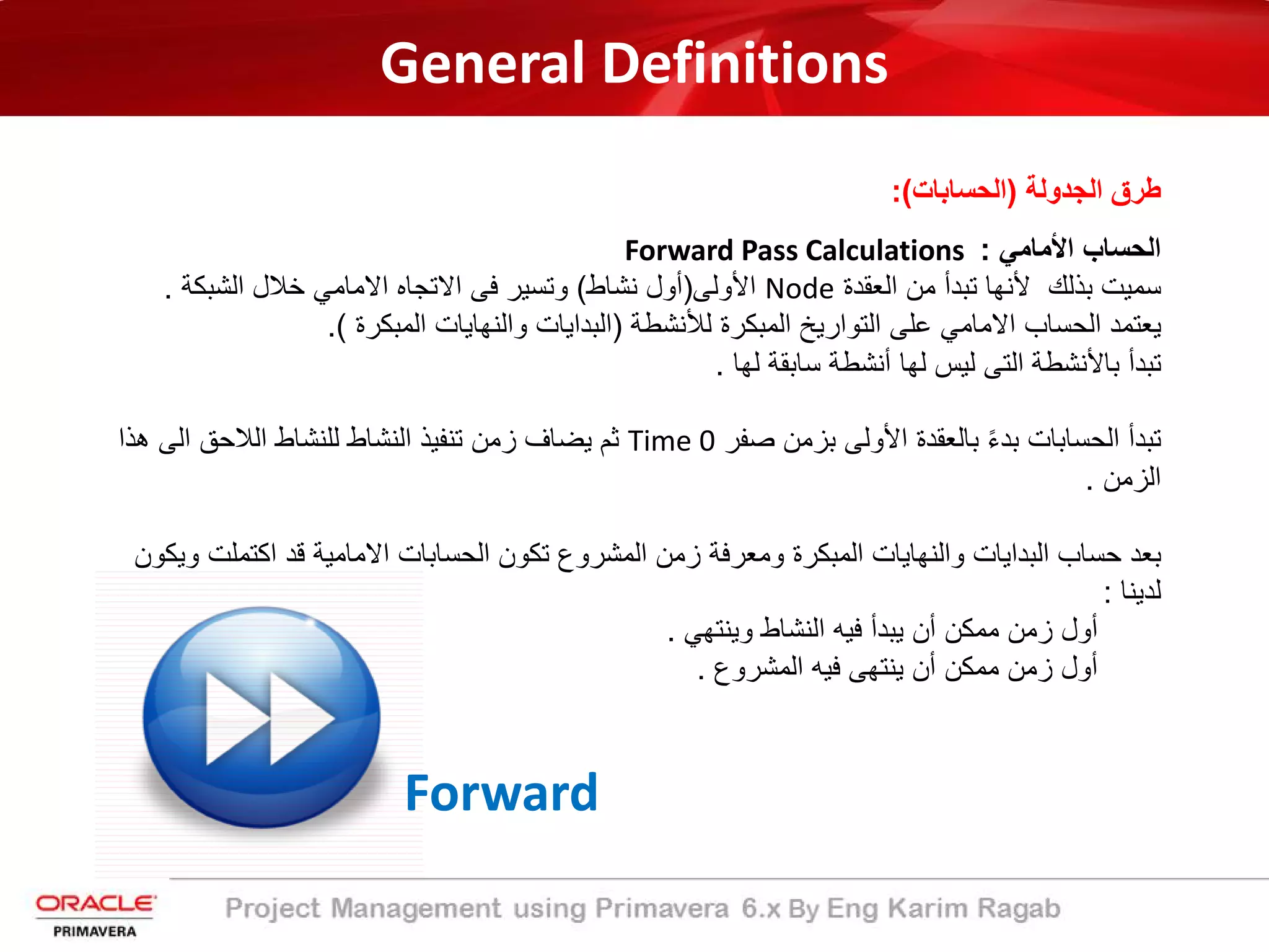 General Definitions
‫اﻟﺟدوﻟﺔ‬ ‫طرق‬)‫اﻟﺣﺳﺎﺑﺎت‬:(
‫اﻷﻣﺎﻣﻲ‬ ‫اﻟﺣﺳﺎب‬:Forward Pass Calculations
‫اﻟﻌﻘدة‬ ‫ﻣن‬ ‫ﺗﺑدأ‬ ‫ﻷﻧﮭﺎ‬ ‫ﺑذﻟك‬ ‫ﺳﻣﯾت‬Node‫اﻷوﻟﻰ‬)‫ﻧﺷﺎط‬ ‫أول‬(‫اﻟﺷﺑﻛﺔ‬ ‫ﺧﻼل‬ ‫اﻻﻣﺎﻣﻲ‬ ‫اﻻﺗﺟﺎه‬ ‫ﻓﻰ‬ ‫وﺗﺳﯾر‬.
‫ﻟﻸﻧﺷطﺔ‬ ‫اﻟﻣﺑﻛرة‬ ‫اﻟﺗوارﯾﺦ‬ ‫ﻋﻠﻰ‬ ‫اﻻﻣﺎﻣﻲ‬ ‫اﻟﺣﺳﺎب‬ ‫ﯾﻌﺗﻣد‬)‫اﻟﻣﺑﻛرة‬ ‫واﻟﻧﮭﺎﯾﺎت‬ ‫اﻟﺑداﯾﺎت‬.(
‫ﻟﮭﺎ‬ ‫ﺳﺎﺑﻘﺔ‬ ‫أﻧﺷطﺔ‬ ‫ﻟﮭﺎ‬ ‫ﻟﯾس‬ ‫اﻟﺗﻰ‬ ‫ﺑﺎﻷﻧﺷطﺔ‬ ‫ﺗﺑدأ‬.
‫ﺻﻔر‬ ‫ﺑزﻣن‬ ‫اﻷوﻟﻰ‬ ‫ﺑﺎﻟﻌﻘدة‬ ً‫ء‬‫ﺑد‬ ‫اﻟﺣﺳﺎﺑﺎت‬ ‫ﺗﺑدأ‬Time 0‫ھ‬ ‫اﻟﻰ‬ ‫اﻟﻼﺣﻖ‬ ‫ﻟﻠﻧﺷﺎط‬ ‫اﻟﻧﺷﺎط‬ ‫ﺗﻧﻔﯾذ‬ ‫زﻣن‬ ‫ﯾﺿﺎف‬ ‫ﺛم‬‫ذا‬
‫اﻟزﻣن‬.
‫اﻛﺗﻣﻠ‬ ‫ﻗد‬ ‫اﻻﻣﺎﻣﯾﺔ‬ ‫اﻟﺣﺳﺎﺑﺎت‬ ‫ﺗﻛون‬ ‫اﻟﻣﺷروع‬ ‫زﻣن‬ ‫وﻣﻌرﻓﺔ‬ ‫اﻟﻣﺑﻛرة‬ ‫واﻟﻧﮭﺎﯾﺎت‬ ‫اﻟﺑداﯾﺎت‬ ‫ﺣﺳﺎب‬ ‫ﺑﻌد‬‫وﯾﻛون‬ ‫ت‬
‫ﻟدﯾﻧﺎ‬:
‫وﯾﻧﺗﮭﻲ‬ ‫اﻟﻧﺷﺎط‬ ‫ﻓﯾﮫ‬ ‫ﯾﺑدأ‬ ‫أن‬ ‫ﻣﻣﻛن‬ ‫زﻣن‬ ‫أول‬.
‫اﻟﻣﺷروع‬ ‫ﻓﯾﮫ‬ ‫ﯾﻧﺗﮭﻰ‬ ‫أن‬ ‫ﻣﻣﻛن‬ ‫زﻣن‬ ‫أول‬.
Forward
 