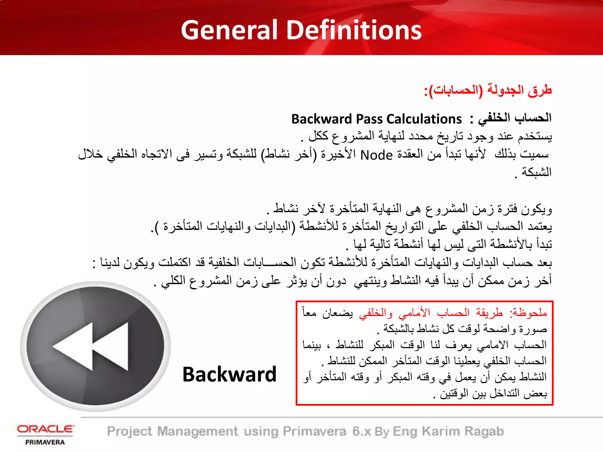 General Definitions
‫اﻟﺟدوﻟﺔ‬ ‫طرق‬)‫اﻟﺣﺳﺎﺑﺎت‬:(
‫اﻟﺧﻠﻔﻲ‬ ‫اﻟﺣﺳﺎب‬:Backward Pass Calculations
‫ﻛﻛل‬ ‫اﻟﻣﺷروع‬ ‫ﻟﻧﮭﺎﯾﺔ‬ ‫ﻣﺣدد‬ ‫ﺗﺎرﯾﺦ‬ ‫وﺟود‬ ‫ﻋﻧد‬ ‫ﯾﺳﺗﺧدم‬.
‫اﻟﻌﻘدة‬ ‫ﻣن‬ ‫ﺗﺑدأ‬ ‫ﻷﻧﮭﺎ‬ ‫ﺑذﻟك‬ ‫ﺳﻣﯾت‬Node‫اﻷﺧﯾرة‬)‫ﻧﺷﺎط‬ ‫أﺧر‬(‫ﺧﻼل‬ ‫اﻟﺧﻠﻔﻲ‬ ‫اﻻﺗﺟﺎه‬ ‫ﻓﻰ‬ ‫وﺗﺳﯾر‬ ‫ﻟﻠﺷﺑﻛﺔ‬
‫اﻟﺷﺑﻛﺔ‬.
‫ﻧﺷﺎط‬ ‫ﻵﺧر‬ ‫اﻟﻣﺗﺄﺧرة‬ ‫اﻟﻧﮭﺎﯾﺔ‬ ‫ھﻰ‬ ‫اﻟﻣﺷروع‬ ‫زﻣن‬ ‫ﻓﺗرة‬ ‫وﯾﻛون‬.
‫ﻟﻸﻧﺷطﺔ‬ ‫اﻟﻣﺗﺄﺧرة‬ ‫اﻟﺗوارﯾﺦ‬ ‫ﻋﻠﻰ‬ ‫اﻟﺧﻠﻔﻲ‬ ‫اﻟﺣﺳﺎب‬ ‫ﯾﻌﺗﻣد‬)‫اﻟﻣﺗﺄﺧرة‬ ‫واﻟﻧﮭﺎﯾﺎت‬ ‫اﻟﺑداﯾﺎت‬.(
‫ﻟﮭﺎ‬ ‫ﺗﺎﻟﯾﺔ‬ ‫أﻧﺷطﺔ‬ ‫ﻟﮭﺎ‬ ‫ﻟﯾس‬ ‫اﻟﺗﻰ‬ ‫ﺑﺎﻷﻧﺷطﺔ‬ ‫ﺗﺑدأ‬.
‫وﯾﻛو‬ ‫اﻛﺗﻣﻠت‬ ‫ﻗد‬ ‫اﻟﺧﻠﻔﯾﺔ‬ ‫اﻟﺣﺳـــﺎﺑﺎت‬ ‫ﺗﻛون‬ ‫ﻟﻸﻧﺷطﺔ‬ ‫اﻟﻣﺗﺄﺧرة‬ ‫واﻟﻧﮭﺎﯾﺎت‬ ‫اﻟﺑداﯾﺎت‬ ‫ﺣﺳﺎب‬ ‫ﺑﻌد‬‫ﻟدﯾﻧﺎ‬ ‫ن‬:
‫اﻟﻛﻠﻲ‬ ‫اﻟﻣﺷروع‬ ‫زﻣن‬ ‫ﻋﻠﻰ‬ ‫ﯾؤﺛر‬ ‫أن‬ ‫دون‬ ‫وﯾﻧﺗﮭﻲ‬ ‫اﻟﻧﺷﺎط‬ ‫ﻓﯾﮫ‬ ‫ﯾﺑدأ‬ ‫أن‬ ‫ﻣﻣﻛن‬ ‫زﻣن‬ ‫أﺧر‬.
Backward
‫ﻣﻠﺣوظﺔ‬:‫طرﯾﻘﺔ‬‫اﻟﺣﺳﺎب‬‫اﻷﻣﺎﻣﻲ‬‫واﻟﺧﻠﻔﻲ‬‫ﯾﺿﻌﺎن‬ً‫ﺎ‬‫ﻣﻌ‬
‫ﺻورة‬‫واﺿﺣﺔ‬‫ﻟوﻗت‬‫ﻛل‬‫ﻧﺷﺎط‬‫ﺑﺎﻟﺷﺑﻛﺔ‬.
‫اﻟﺣﺳﺎب‬‫اﻻﻣﺎﻣﻲ‬‫ﯾﻌرف‬‫ﻟﻧﺎ‬‫اﻟوﻗت‬‫اﻟﻣﺑﻛر‬‫ﻟﻠﻧﺷﺎط‬،‫ﺑ‬‫ﯾﻧﻣﺎ‬
‫اﻟﺣﺳﺎب‬‫اﻟﺧﻠﻔﻲ‬‫ﯾﻌطﯾﻧﺎ‬‫اﻟوﻗت‬‫اﻟﻣﺗﺄﺧر‬‫اﻟﻣﻣﻛن‬‫ﻟﻠﻧ‬‫ﺷﺎط‬.
‫اﻟﻧﺷﺎط‬‫ﯾﻣﻛن‬‫أن‬‫ﯾﻌﻣل‬‫ﻓﻲ‬‫وﻗﺗﮫ‬‫اﻟﻣﺑﻛر‬‫أو‬‫وﻗﺗﮫ‬‫اﻟﻣﺗ‬‫ﺄﺧر‬‫أو‬
‫ﺑﻌض‬‫اﻟﺗداﺧل‬‫ﺑﯾن‬‫اﻟوﻗﺗﯾن‬.
 