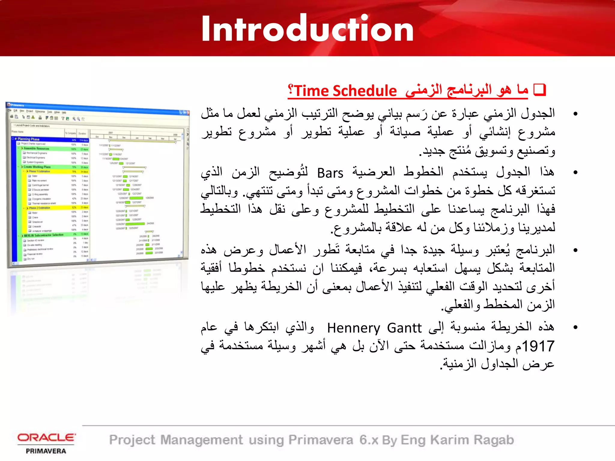 Introduction
‫ﻣﺎ‬‫ھو‬‫اﻟﺑرﻧﺎﻣﺞ‬‫اﻟزﻣﻧﻲ‬Time Schedule‫؟‬
•‫اﻟﺟدول‬‫اﻟزﻣﻧﻲ‬‫ﻋﺑﺎرة‬‫ﻋن‬‫ﺳم‬ َ‫ر‬‫ﺑﯾﺎﻧﻲ‬‫ﯾوﺿﺢ‬‫اﻟﺗرﺗﯾب‬‫اﻟزﻣﻧﻲ‬‫ﻟﻌ‬‫ﻣل‬‫ﻣﺎ‬‫ﻣﺛل‬
‫ﻣﺷروع‬‫إﻧﺷﺎﺋﻲ‬‫أو‬‫ﻋﻣﻠﯾﺔ‬‫ﺻﯾﺎﻧﺔ‬‫أو‬‫ﻋﻣﻠﯾﺔ‬‫ﺗطوﯾر‬‫أو‬‫ﻣﺷروع‬‫ﺗطوﯾر‬
‫وﺗﺻﻧﯾﻊ‬‫وﺗﺳوﯾﻖ‬‫ﻧﺗﺞ‬ُ‫ﻣ‬‫ﺟدﯾد‬.
•‫ھذا‬‫اﻟﺟدول‬‫ﯾ‬‫ﺳﺗﺧدم‬‫اﻟﺧطوط‬‫اﻟﻌرﺿﯾﺔ‬Bars‫وﺿ‬ُ‫ﺗ‬‫ﻟ‬‫ﯾ‬‫ﺢ‬‫اﻟزﻣن‬‫اﻟذي‬
‫ﺗﺳﺗﻐرﻗﮫ‬‫ﻛل‬‫ﺧطوة‬‫ﻣن‬‫ﺧطوات‬‫اﻟﻣﺷروع‬‫وﻣﺗﻰ‬‫ﺗﺑدأ‬‫وﻣﺗﻰ‬‫ﺗﻧﺗﮭﻲ‬.‫و‬‫ﺑﺎﻟﺗﺎﻟﻲ‬
‫ﻓﮭذا‬‫اﻟﺑرﻧﺎﻣﺞ‬‫ﯾ‬‫ﺳﺎﻋدﻧﺎ‬‫ﻋﻠﻰ‬‫اﻟﺗﺧطﯾط‬‫ﻟﻠﻣﺷروع‬‫وﻋﻠﻰ‬‫ﻧﻘل‬‫ھذا‬‫اﻟﺗﺧ‬‫طﯾط‬
‫ﻟﻣدﯾرﯾﻧﺎ‬‫وزﻣﻼﺋﻧﺎ‬‫وﻛل‬‫ﻣن‬‫ﻟﮫ‬‫ﻋﻼﻗﺔ‬‫ﺑﺎﻟﻣﺷروع‬.
•‫اﻟﺑرﻧﺎﻣﺞ‬ُ‫ﯾ‬‫ﻌﺗﺑر‬‫وﺳﯾﻠﺔ‬‫ﺟﯾدة‬‫ﺟدا‬‫ﻓﻲ‬‫ﻣﺗﺎﺑﻌﺔ‬‫طور‬َ‫ﺗ‬‫اﻷﻋﻣﺎل‬‫وﻋر‬‫ض‬‫ھذه‬
‫اﻟﻣﺗﺎﺑﻌﺔ‬‫ﺑﺷﻛل‬‫ﯾﺳﮭل‬‫اﺳﺗﻌﺎﺑﮫ‬‫ﺑﺳرﻋﺔ‬،‫ﻓﯾﻣﻛﻧﻧﺎ‬‫ان‬‫ﻧﺳﺗﺧدم‬‫ﺧط‬‫وطﺎ‬‫أﻓﻘﯾﺔ‬
‫أﺧرى‬‫ﻟﺗﺣدﯾد‬‫اﻟوﻗت‬‫اﻟﻔﻌﻠﻲ‬‫ﻟﺗﻧﻔﯾذ‬‫اﻷﻋﻣﺎل‬‫ﺑﻣﻌﻧﻰ‬‫أن‬‫اﻟﺧرﯾطﺔ‬‫ﯾ‬‫ظﮭر‬‫ﻋﻠﯾﮭﺎ‬
‫اﻟزﻣن‬‫اﻟﻣﺧطط‬‫واﻟﻔﻌﻠﻲ‬.
•‫ھذه‬‫اﻟﺧرﯾطﺔ‬‫ﻣﻧﺳوﺑﺔ‬‫إﻟﻰ‬Hennery Gantt‫واﻟذي‬‫اﺑﺗﻛرھﺎ‬‫ﻓﻲ‬‫ﻋﺎم‬
1917‫م‬‫وﻣﺎزاﻟت‬‫ﻣﺳﺗﺧدﻣﺔ‬‫ﺣﺗﻰ‬‫اﻵن‬‫ﺑل‬‫ھﻲ‬‫أﺷﮭر‬‫وﺳﯾﻠﺔ‬‫ﻣﺳﺗﺧدﻣﺔ‬‫ﻓﻲ‬
‫ﻋرض‬‫اﻟﺟداول‬‫اﻟزﻣﻧﯾﺔ‬.
 