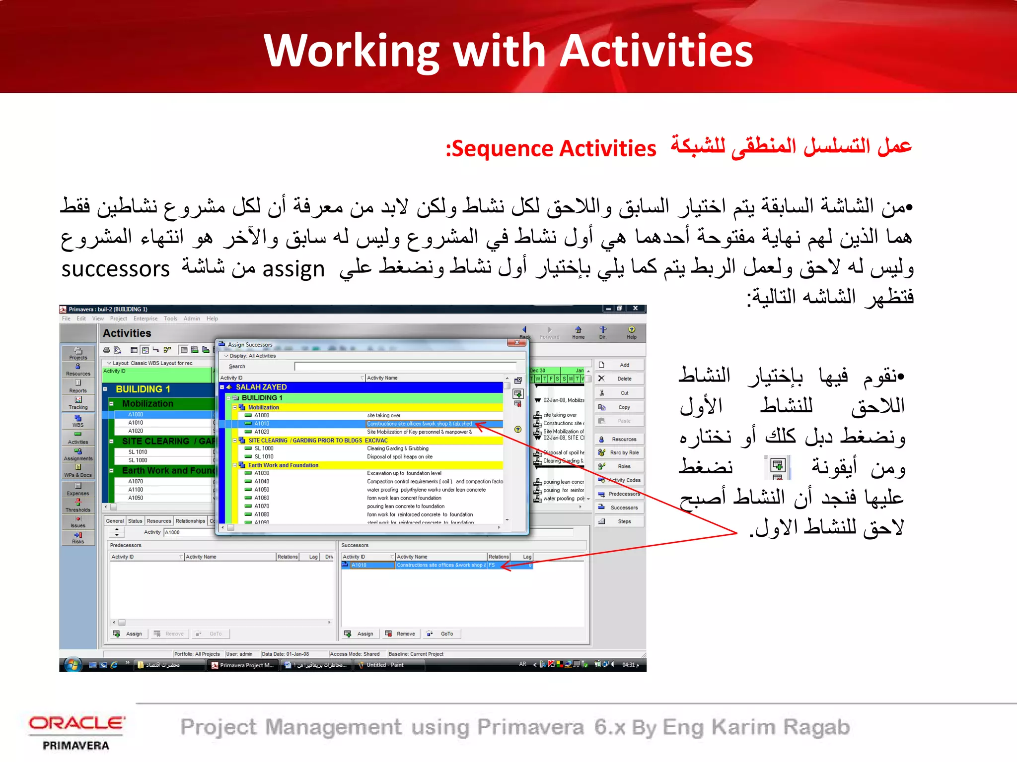 Working with Activities
‫ﻟﻠﺷﺑﻛﺔ‬ ‫اﻟﻣﻧطﻘﻰ‬ ‫اﻟﺗﺳﻠﺳل‬ ‫ﻋﻣل‬:Sequence Activities
•‫ﻣن‬‫اﻟﺷﺎﺷ‬‫ﺔ‬‫اﻟﺳﺎﺑﻘﺔ‬‫ﯾﺗم‬‫اﺧﺗﯾﺎر‬‫اﻟﺳﺎﺑﻖ‬‫واﻟ‬‫ﻼ‬‫ﺣﻖ‬‫ﻟﻛل‬‫ﻧﺷﺎط‬‫وﻟﻛن‬‫ﻻﺑد‬‫ﻣن‬‫ﻣﻌرﻓﺔ‬‫أ‬‫ن‬‫ﻟﻛل‬‫ﻣﺷروع‬‫ﻧﺷﺎطﯾن‬‫ﻓﻘط‬
‫ھﻣﺎ‬‫اﻟذﯾن‬‫ﻟﮭم‬‫ﻧﮭﺎﯾ‬‫ﺔ‬‫ﻣﻔﺗوﺣ‬‫ﺔ‬‫أ‬‫ﺣدھﻣﺎ‬‫ھﻲ‬‫أ‬‫ول‬‫ﻧﺷﺎط‬‫ﻓﻲ‬‫اﻟﻣﺷروع‬‫وﻟﯾس‬‫ﻟﮫ‬‫ﺳﺎﺑﻖ‬‫واﻵ‬‫ﺧر‬‫ھو‬‫اﻧﺗﮭﺎء‬‫اﻟﻣﺷ‬‫روع‬
‫وﻟﯾس‬‫ﻟﮫ‬‫ﻻﺣﻖ‬‫وﻟﻌﻣل‬‫اﻟرﺑط‬‫ﯾﺗم‬‫ﻛﻣﺎ‬‫ﯾﻠﻲ‬‫ﺑﺈﺧﺗﯾﺎر‬‫أ‬‫ول‬‫ﻧﺷﺎط‬‫وﻧﺿﻐط‬‫ﻋﻠﻲ‬assign‫ﻣن‬‫ﺷﺎﺷﺔ‬successors
‫ﻓﺗظﮭر‬‫اﻟﺷﺎﺷﮫ‬‫اﻟﺗﺎﻟﯾﺔ‬:
•‫ﻧﻘوم‬‫ﻓﯾﮭﺎ‬‫ﺑﺈﺧﺗﯾﺎر‬‫اﻟﻧﺷ‬‫ﺎط‬
‫اﻟ‬‫ﻼ‬‫ﺣﻖ‬‫ﻟﻠﻧﺷﺎط‬‫اﻷ‬‫ول‬
‫وﻧﺿﻐط‬‫دﺑل‬‫ﻛﻠك‬‫أ‬‫و‬‫ﻧﺧﺗ‬‫ﺎره‬
‫وﻣن‬‫أﯾﻘ‬‫وﻧ‬‫ﺔ‬‫ﻧﺿﻐط‬
‫ﻋﻠﯾﮭﺎ‬‫ﻓﻧﺟد‬‫أ‬‫ن‬‫اﻟﻧﺷﺎط‬‫أ‬‫ﺻ‬‫ﺑﺢ‬
‫ﻻﺣﻖ‬‫ﻟﻠﻧﺷﺎط‬‫اﻻول‬.
 